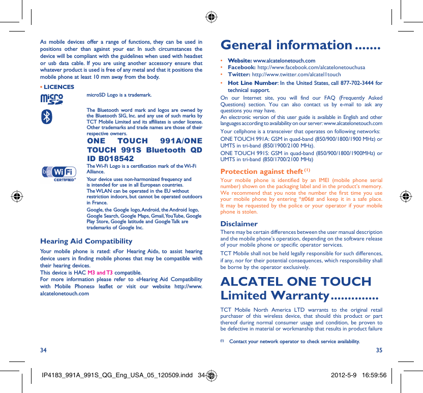 34 35As mobile devices offer a range of functions, they can be used in positions other than against your ear. In such circumstances the device will be compliant with the guidelines when used with headset or usb data cable. If you are using another accessory ensure that whatever product is used is free of any metal and that it positions the mobile phone at least 10 mm away from the body.LICENCES • microSD Logo is a trademark. The Bluetooth word mark and logos are owned by the Bluetooth SIG, Inc. and any use of such marks by TCT Mobile Limited and its affiliates is under license. Other trademarks and trade names are those of their respective owners.  ONE TOUCH 991A/ONE TOUCH 991S Bluetooth QD ID B018542 The Wi-Fi Logo is a certification mark of the Wi-Fi Alliance.Your device uses non-harmonized frequency and is intended for use in all European countries. The WLAN can be operated in the EU without restriction indoors, but cannot be operated outdoors in France. Google, the Google logo, Android, the Android logo, Google Search, Google Maps, Gmail, YouTube, Google Play Store, Google latitude and Google Talk are trademarks of Google Inc.Hearing Aid CompatibilityYour mobile phone is rated: «For Hearing Aid», to assist hearing device users in finding mobile phones that may be compatible with their hearing devices.This device is HAC M3 and T3 compatible.For more information please refer to «Hearing Aid Compatibility with Mobile Phones» leaflet or visit our website http://www.alcatelonetouch.comGeneral information .......• Website: www.alcatelonetouch.com• Facebook: http://www.facebook.com/alcatelonetouchusa• Twitter: http://www.twitter.com/alcatel1touch• Hot Line Number: In the United States, call 877-702-3444 for technical support.On our Internet site, you will find our FAQ (Frequently Asked Questions) section. You can also contact us by e-mail to ask any questions you may have. An electronic version of this user guide is available in English and other languages according to availability on our server: www.alcatelonetouch.comYour cellphone is a transceiver that operates on following networks:ONE TOUCH 991A: GSM in quad-band (850/900/1800/1900 MHz) or UMTS in tri-band (850/1900/2100 MHz).ONE TOUCH 991S: GSM in quad-band (850/900/1800/1900MHz) or UMTS in tri-band (850/1700/2100 MHz) Protection against theft (1)Your mobile phone is identified by an IMEI (mobile phone serial number) shown on the packaging label and in the product’s memory. We recommend that you note the number the first time you use your mobile phone by entering *#06# and keep it in a safe place. It may be requested by the police or your operator if your mobile phone is stolen. DisclaimerThere may be certain differences between the user manual description and the mobile phone’s operation, depending on the software release of your mobile phone or specific operator services.TCT Mobile shall not be held legally responsible for such differences, if any, nor for their potential consequences, which responsibility shall be borne by the operator exclusively.ALCATEL ONE TOUCH Limited Warranty ..............TCT Mobile North America LTD warrants to the original retail purchaser of this wireless device, that should this product or part thereof during normal consumer usage and condition, be proven to be defective in material or workmanship that results in product failure (1)  Contact your network operator to check service availability.IP4183_991A_991S_QG_Eng_USA_05_120509.indd   34-35IP4183_991A_991S_QG_Eng_USA_05_120509.indd   34-35 2012-5-9   16:59:562012-5-9   16:59:56