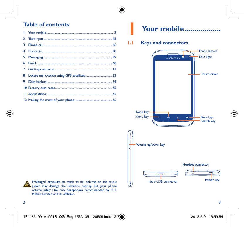2 3Your mobile1   ..................Keys and connectors1.1 Volume up/down keymicro-USB connector Power keyHeadset connectorLED lightMenu keySearch keyBack keyTouchscreenFront cameraHome key  Prolonged exposure to music at full volume on the music player may damage the listener&apos;s hearing. Set your phone volume safely. Use only headphones recommended by TCT Mobile Limited and its affiliates.Table of contents1 Your mobile ...................................................................................... 32 Text input ........................................................................................153 Phone call ........................................................................................164 Contacts .......................................................................................... 185 Messaging.........................................................................................196 Email ................................................................................................. 207 Getting connected ........................................................................ 218  Locate my location using GPS satellites ..................................239 Data backup ....................................................................................2410  Factory data reset .........................................................................2511 Applications ....................................................................................2512  Making the most of your phone ................................................ 26IP4183_991A_991S_QG_Eng_USA_05_120509.indd   2-3IP4183_991A_991S_QG_Eng_USA_05_120509.indd   2-3 2012-5-9   16:59:542012-5-9   16:59:54