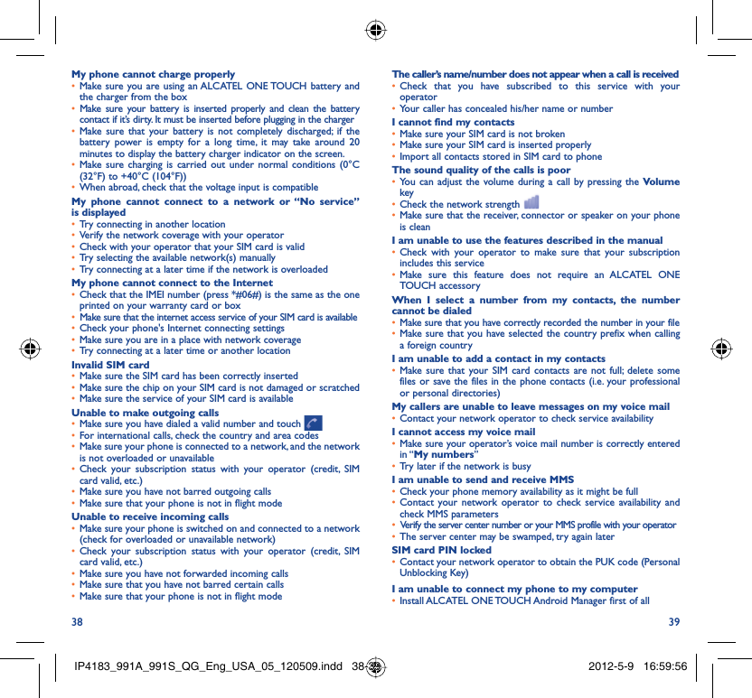 38 39My phone cannot charge properlyMake sure you are using an ALCATEL ONE TOUCH battery and • the charger from the boxMake sure your battery is inserted properly and clean the battery • contact if it’s dirty. It must be inserted before plugging in the chargerMake sure that your battery is not completely discharged; if the • battery power is empty for a long time, it may take around 20 minutes to display the battery charger indicator on the screen.Make sure charging is carried out under normal conditions (0°C • (32°F) to +40°C (104°F))When abroad, check that the voltage input is compatible• My phone cannot connect to a network or “No service” is displayedTry connecting in another location• Verify the network coverage with your operator• Check with your operator that your SIM card is valid• Try selecting the available network(s) manually• Try connecting at a later time if the network is overloaded• My phone cannot connect to the InternetCheck that the IMEI number (press *#06#) is the same as the one • printed on your warranty card or boxMake sure that the internet access service of your SIM card is available• Check your phone&apos;s Internet connecting settings• Make sure you are in a place with network coverage• Try connecting at a later time or another location• Invalid SIM cardMake sure the SIM card has been correctly inserted• Make sure the chip on your SIM card is not damaged or scratched• Make sure the service of your SIM card is available• Unable to make outgoing callsMake sure you have dialed a valid number and touch •   For international calls, check the country and area codes• Make sure your phone is connected to a network, and the network • is not overloaded or unavailableCheck your subscription status with your operator (credit, SIM • card valid, etc.)Make sure you have not barred outgoing calls • Make sure that your phone is not in flight mode• Unable to receive incoming callsMake sure your phone is switched on and connected to a network • (check for overloaded or unavailable network)Check your subscription status with your operator (credit, SIM • card valid, etc.)Make sure you have not forwarded incoming calls • Make sure that you have not barred certain calls• Make sure that your phone is not in flight mode• The caller’s name/number does not appear when a call is receivedCheck that you have subscribed to this service with your • operatorYour caller has concealed his/her name or number• I cannot find my contactsMake sure your SIM card is not broken• Make sure your SIM card is inserted properly• Import all contacts stored in SIM card to phone• The sound quality of the calls is poorYou can adjust the volume during a call by pressing the •  Volume keyCheck the network strength • Make sure that the receiver, connector or speaker on your phone • is cleanI am unable to use the features described in the manualCheck with your operator to make sure that your subscription • includes this serviceMake sure this feature does not require an ALCATEL ONE • TOUCH accessoryWhen I select a number from my contacts, the number cannot be dialedMake sure that you have correctly recorded the number in your file• Make sure that you have selected the country prefix when calling • a foreign countryI am unable to add a contact in my contactsMake sure that your SIM card contacts are not full; delete some • files or save the files in the phone contacts (i.e. your professional or personal directories)My callers are unable to leave messages on my voice mailContact your network operator to check service availability• I cannot access my voice mailMake sure your operator’s voice mail number is correctly entered • in “My numbers”Try later if the network is busy• I am unable to send and receive MMSCheck your phone memory availability as it might be full• Contact your network operator to check service availability and • check MMS parametersVerify the server center number or your MMS profile with your operator• The server center may be swamped, try again later• SIM card PIN lockedContact your network operator to obtain the PUK code (Personal • Unblocking Key)I am unable to connect my phone to my computerInstall ALCATEL ONE TOUCH Android Manager first of all• IP4183_991A_991S_QG_Eng_USA_05_120509.indd   38-39IP4183_991A_991S_QG_Eng_USA_05_120509.indd   38-39 2012-5-9   16:59:562012-5-9   16:59:56