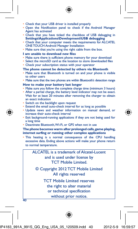 40Check that your USB driver is installed properly• Open the Notification panel to check if the Android Manager • Agent has activatedCheck that you have ticked the checkbox of USB debugging in • Settings\Applications\Development\USB debuggingCheck that your computer meets the requirements for ALCATEL • ONE TOUCH Android Manager InstallationMake sure that you’re using the right cable from the box.• I am unable to download new filesMake sure there is sufficient phone memory for your download• Select the microSD card as the location to store downloaded files• Check your subscription status with your operator• The phone cannot be detected by others via BluetoothMake sure that Bluetooth is turned on and your phone is visible • to other usersMake sure that the two phones are within Bluetooth’s detection range• How to make your battery last longerMake sure you follow the complete charge time (minimum 3 hours)• After a partial charge, the battery level indicator may not be exact. • Wait for at least 20 minutes after removing the charger to obtain an exact indicationSwitch on the backlight upon request• Extend the email auto-check interval for as long as possible• Update news and weather information on manual demand, or • increase their auto-check intervalExit background-running applications if they are not being used for • a long timeDeactivate Bluetooth, Wi-Fi, or GPS when not in use• The phone becomes warm after prolonged calls, game playing, internet surfing or running other complex applicationsThis heating is a normal consequence of the CPU handling • excessive data. Ending above actions will make your phone return to normal temperature.ALCATEL is a trademark of Alcatel-Lucentand is used under license by TCT Mobile Limited.© Copyright 2012 TCT Mobile LimitedAll rights reservedTCT Mobile Limited reserves the right to alter material or technical specification without prior notice.IP4183_991A_991S_QG_Eng_USA_05_120509.indd   40IP4183_991A_991S_QG_Eng_USA_05_120509.indd   40 2012-5-9   16:59:572012-5-9   16:59:57
