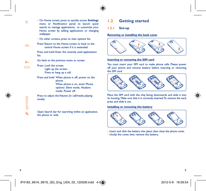 4 5On Home screen, press to quickly access •  Settings menu or Notification panel; to launch quick search; to manage applications;  to customize your Home screen by adding applications or changing wallpaper.On other screens, press to view options list.• Press:  Return to the Home screen or back to the central Home screen if it is extended.Press and hold: Enter the recently used applications list.Go back to the previous menu or screen.Press:  Lock the screen.Light up the screen.Press to hang up a call.Press and hold:  When phone is off, power on the phone.When phone is on, enter Phone options: Silent mode, Airplane mode, Power off.Press to adjust the Volume (in call/media playing mode)Open Search bar for searching within an application, the phone or web.Getting started1.2  Set-up1.2.1 Removing or installing the back cover Inserting or removing the SIM cardYou must insert your SIM card to make phone calls. Please power off your phone and remove battery before inserting or removing the SIM card.Place the SIM card with the chip facing downwards and slide it into its housing. Make sure that it is correctly inserted. To remove the card, press and slide it out.Installing or removing the batteryInsert and click the battery into place, then close the phone cover.• Unclip the cover, then remove the battery.• IP4183_991A_991S_QG_Eng_USA_05_120509.indd   4-5IP4183_991A_991S_QG_Eng_USA_05_120509.indd   4-5 2012-5-9   16:59:542012-5-9   16:59:54