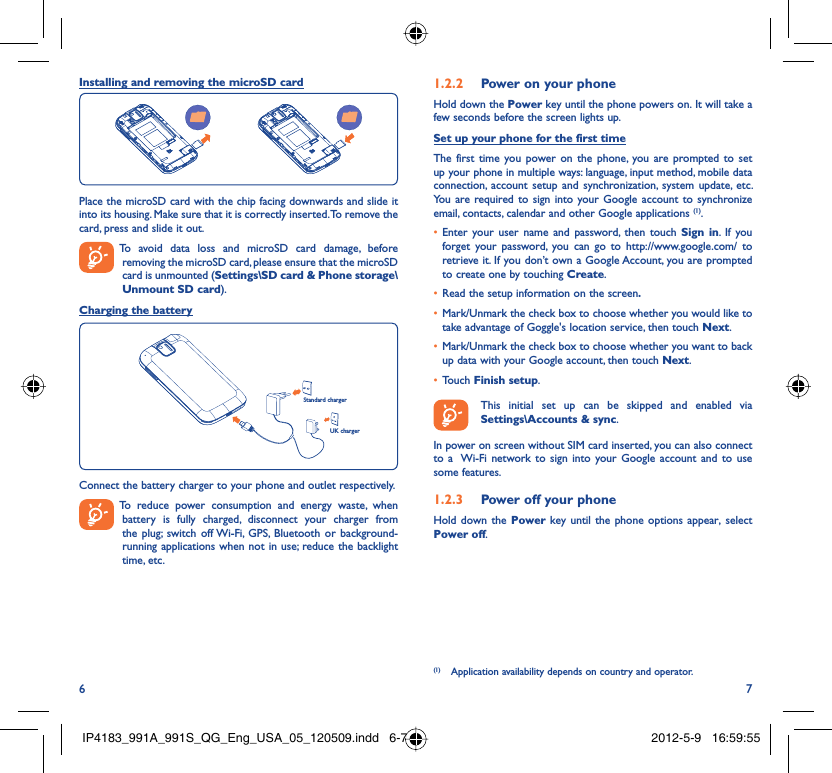 6 7Installing and removing the microSD cardPlace the microSD card with the chip facing downwards and slide it into its housing. Make sure that it is correctly inserted. To remove the card, press and slide it out.  To avoid data loss and microSD card damage, before removing the microSD card, please ensure that the microSD card is unmounted (Settings\SD card &amp; Phone storage\Unmount SD card).Charging the batteryStandard chargerUK chargerConnect the battery charger to your phone and outlet respectively.  To reduce power consumption and energy waste, when battery is fully charged, disconnect your charger from the plug; switch off Wi-Fi, GPS, Bluetooth or background-running applications when not in use; reduce the backlight time, etc.Power on your phone1.2.2 Hold down the Power key until the phone powers on. It will take a few seconds before the screen lights up.Set up your phone for the first timeThe first time you power on the phone, you are prompted to set up your phone in multiple ways: language, input method, mobile data connection, account setup and synchronization, system update, etc.  You are required to sign into your Google account to synchronize email, contacts, calendar and other Google applications (1). Enter your user name and password, then touch •  Sign in. If you forget your password, you can go to http://www.google.com/ to retrieve it. If you don’t own a Google Account, you are prompted to create one by touching Create.Read the setup information on the screen•  .Mark/Unmark the check box to choose whether you would like to • take advantage of Goggle&apos;s location service, then touch Next.Mark/Unmark the check box to choose whether you want to back • up data with your Google account, then touch Next.Touch •  Finish setup.  This initial set up can be skipped and enabled via Settings\Accounts &amp; sync.In power on screen without SIM card inserted, you can also connect to a  Wi-Fi network to sign into your Google account and to use some features.Power off your phone1.2.3 Hold down the Power key until the phone options appear, select Power off.(1)  Application availability depends on country and operator.IP4183_991A_991S_QG_Eng_USA_05_120509.indd   6-7IP4183_991A_991S_QG_Eng_USA_05_120509.indd   6-7 2012-5-9   16:59:552012-5-9   16:59:55