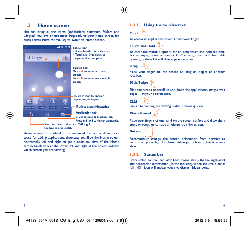 8 9Home screen1.3 You can bring all the items (applications, shortcuts, folders and widgets) you love or use most frequently to your home screen for quick access. Press Home key to switch to Home screen.Status barStatus/Notification indicators • Touch and Drag down to • open notification panel.Application tabTouch to open applications list.Press and hold to display thumbnails.Touch to access MessagingTouch to place a call/access Call log if you have missed call(s).Search barTouch n to enter text search screen.Touch o to enter voice search screen.Touch an icon to open an application, folder, etc.noHome screen is provided in an extended format to allow more space for adding applications, shortcuts etc. Slide the Home screen horizontally left and right to get a complete view of the Home screen. Small dots at the lower left and right of the screen indicate which screen you are viewing.  Using the touchscreen1.3.1 TouchTo access an application, touch it with your finger.Touch and Hold To enter the available options for an item, touch and hold the item. For example, select a contact in Contacts, touch and hold this contact, options list will then appear on screen.DragPlace your finger on the screen to drag an object to another location.Slide/SwipeSlide the screen to scroll up and down the applications, images, web pages… at your convenience.FlickSimilar to swiping, but flicking makes it move quicker.Pinch/SpreadPlace your fingers of one hand on the screen surface and draw them apart or together to scale an element on the screen.RotateAutomatically change the screen orientation from portrait to landscape by turning the phone sideways to have a better screen view.Status bar1.3.2 From status bar, you can view both phone status (to the right side) and notification information (to the left side). When the status bar is full,  “ ”  icon will appear, touch to display hidden icons. IP4183_991A_991S_QG_Eng_USA_05_120509.indd   8-9IP4183_991A_991S_QG_Eng_USA_05_120509.indd   8-9 2012-5-9   16:59:552012-5-9   16:59:55