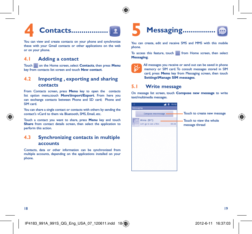 18 19Contacts4   ..................You can view and create contacts on your phone and synchronize these with your Gmail contacts or other applications on the web or on your phone.Adding a contact4.1 Touch   on the Home screen, select Contacts, then press Menu key from contacts list screen and touch New contact.Importing , exporting and sharing 4.2 contactsFrom Contacts screen, press Menu key to open the  contacts list option menu,touch More\Import/Export. From here you can exchange contacts between Phone and SD card;  Phone and SIM card. You can share a single contact or contacts with others by sending the contact&apos;s vCard to them via Bluetooth, SMS, Email, etc.Touch a contact you want to share, press Menu key and touch Share from contact details screen, then select the application to perform this action.Synchronizing contacts in multiple 4.3 accountsContacts, data or other information can be synchronized from multiple accounts, depending on the applications installed on your phone.Messaging5   ................You can create, edit and receive SMS and MMS with this mobile phone.To access this feature, touch   from Home screen, then select Messaging.  All messages you receive or send out can be saved in phone memory or SIM card. To consult messages stored in SIM card, press Menu key from Messaging screen, then touch Settings\Manage SIM messages.Write message5.1 On message list screen, touch Compose new message to write text/multimedia messages.Touch to create new messageTouch to view the whole message threadIP4183_991A_991S_QG_Eng_USA_07_120611.indd   18-19IP4183_991A_991S_QG_Eng_USA_07_120611.indd   18-19 2012-6-11   16:37:032012-6-11   16:37:03