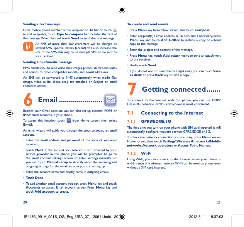 20 21Sending a text messageEnter mobile phone number of the recipient on To  bar or touch    to add recipients, touch Type to compose bar to enter the text of the message. When finished, touch Send to send the text message.   An SMS of more than 160 characters will be charged as    several SMS. Specific letters (accent) will also increase the size of the SMS, this may cause multiple SMS to be sent to your recipient.Sending a multimedia messageMMS enables you to send video clips, images, photos, animations, slides and sounds to other compatible mobiles and e-mail addresses. An SMS will be converted to MMS automatically when media files (image, video, audio, slides, etc.) are attached or Subject or email addresses added. Email6   ......................Besides your Gmail account, you can also set-up external POP3 or IMAP email accounts in your phone.To access this function, touch   from Home screen, then select Email.An email wizard will guide you through the steps to set-up an email account.Enter the email address and password of the account you want • to set-up.Touch •  Next. If the account you entered is not provided by your service provider in the phone, you will be prompted to go to the email account settings screen to enter settings manually. Or you can touch Manual setup to directly enter the incoming and outgoing settings for the email account you are setting up.Enter the account name and display name in outgoing emails.• Touch •  Done.To add another email account, you can press •  Menu key and touch Accounts  to access Email account screen. Press Menu key and touch Add account to create.To create and send emailsPress •  Menu key from Inbox screen, and touch Compose.Enter recipient(s)’s email address in •  To  field, and if necessary, press Menu key and touch Add Cc/Bcc to include a copy or a blind copy to the message.Enter the subject and content of the message.• Press •  Menu key, touch Add attachment to send an attachment to the receiver.Finally, touch •  Send.If you do not want to send the mail right away, you can touch •  Save as draft or press Back key to save a copy. Getting connected7   .......To connect to the Internet with this phone, you can use GPRS/EDGE/3G networks or Wi-Fi, whichever is most convenient.Connecting to the Internet7.1 GPRS/EDGE/3G7.1.1 The first time you turn on your phone with SIM card inserted, it will automatically configure network service: GPRS, EDGE or 3G.To check the network connection you are using, press Menu key on Home screen, then touch Settings\Wireless &amp; networks\Mobile networks\Network operators or Access Point Names.Wi-Fi7.1.2 Using Wi-Fi, you can connect to the Internet when your phone is within range of a wireless network. Wi-Fi can be used on phone even without a SIM card inserted.IP4183_991A_991S_QG_Eng_USA_07_120611.indd   20-21IP4183_991A_991S_QG_Eng_USA_07_120611.indd   20-21 2012-6-11   16:37:032012-6-11   16:37:03
