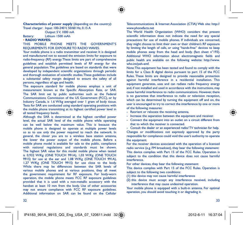 32 33Telecommunications &amp; Internet Association (CTIA) Web site: http://www.phonefacts.netThe World Health Organization (WHO) considers that present scientific information does not indicate the need for any special precautions for use of mobile phones. If individuals are concerned, they might choose to limit their own or their children’s RF exposure by limiting the length of calls, or using “hands-free” devices to keep mobile phones away from the head and body. (fact sheet n°193). Additional WHO information about electromagnetic fields and public health are available on the following website: http://www.who.int/peh-emf. Note: This equipment has been tested and found to comply with the limits for a Class B digital device pursuant to part 15 of the FCC Rules. These limits are designed to provide reasonable protection against harmful interference in a residential installation. This equipment generates, uses and can radiate radio frequency energy and, if not installed and used in accordance with the instructions, may cause harmful interference to radio communications. However, there is no guarantee that interference to radio or television reception, which can be determined by turning the equipment off and on, the user is encouraged to try to correct the interference by one or more of the following measures:-  Reorient or relocate the receiving antenna.-  Increase the separation between the equipment and receiver.-  Connect the equipment into an outlet on a circuit different from that to which the receiver is connected.-  Consult the dealer or an experienced radio/ TV technician for help.Changes or modifications not expressly approved by the party responsible for compliance could void the user’s authority to operate the equipment.For the receiver devices associated with the operation of a licensed radio service (e.g. FM broadcast), they bear the following statement:This device complies with Part 15 of the FCC Rules. Operation is subject to the condition that this device does not cause harmful interference.For other devices, they bear the following statement:This device complies with Part 15 of the FCC Rules. Operation is subject to the following two conditions:(1) this device may not cause harmful interference(2)  this device must accept any interference received, including interference that may cause undesired operation.Your mobile phone is equipped with a built-in antenna. For optimal operation, you should avoid touching it or degrading it.Characteristics of power supply (depending on the country):Travel charger:  Input: 100-240 V, 50/60 Hz, 0.15 A  Output: 5 V, 1000 mA Battery:  Lithium 1500 mAh• RADIO WAVES:THIS MOBILE PHONE MEETS THE GOVERNMENT’S REQUIREMENTS FOR EXPOSURE TO RADIO WAVES.Your mobile phone is a radio transmitter and receiver. It is designed and manufactured not to exceed the emission limits for exposure to radio-frequency (RF) energy. These limits are part of comprehensive guidelines and establish permitted levels of RF energy for the general population. The guidelines are based on standards that were developed by independent scientific organizations through periodic and thorough evaluation of scientific studies. These guidelines include a substantial safety margin designed to ensure the safety of all persons, regardless of age and health.The exposure standard for mobile phones employs a unit of measurement known as the Specific Absorption Rate, or SAR. The SAR limit set by public authorities such as the Federal Communications Commission of the US Government (FCC), or by Industry Canada, is 1.6 W/kg averaged over 1 gram of body tissue. Tests for SAR are conducted using standard operating positions with the mobile phone transmitting at its highest certified power level in all tested frequency bands.Although the SAR is determined at the highest certified power level, the actual SAR level of the mobile phone while operating can be well below the maximum value. This is because the mobile phone is designed to operate at multiple power levels so as to use only the power required to reach the network. In general, the closer you are to a wireless base station antenna, the lower the power output of the mobile phone. Before a mobile phone model is available for sale to the public, compliance with national regulations and standards must be shown.The highest SAR value for this model mobile phone when tested is 0,932 W/Kg (ONE TOUCH 991A), 1,03 W/Kg (ONE TOUCH 991S) for use at the ear and 1,08 W/Kg (ONE TOUCH 991A), 1,27 W/Kg (ONE TOUCH 991S) for use close to the body. While there may be differences between the SAR levels of various mobile phones and at various positions, they all meet the government requirement for RF exposure. For body-worn operation, the mobile phone meets FCC RF exposure guidelines provided that it is used with a non-metallic accessory with the handset at least 10 mm from the body. Use of other accessories may not ensure compliance with FCC RF exposure guidelines.Additional information on SAR can be found on the Cellular IP4183_991A_991S_QG_Eng_USA_07_120611.indd   32-33IP4183_991A_991S_QG_Eng_USA_07_120611.indd   32-33 2012-6-11   16:37:042012-6-11   16:37:04