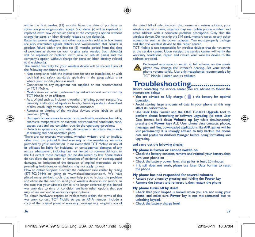 36 37within the first twelve (12) months from the date of purchase as shown on your original sales receipt. Such defect(s) will be repaired or  replaced (with new or rebuilt parts) at the company’s option without charge for parts or labor directly related to the defect(s).Batteries, power adapters, and other accessories sold as in box items are also warranted against defects and workmanship that results in product failure within the first six (6) months period from the date of purchase as shown on your original sales receipt. Such defect(s) will be repaired or replaced (with new or rebuilt parts) and the company’s option without charge for parts or labor directly related to the defect(s).The limited warranty for your wireless device will be voided if any of the following conditions occur:•  Non-compliance with the instructions for use or installation, or with technical and safety standards applicable in the geographical area where your mobile phone is used;•  Connection to any equipment not supplied or not recommended by TCT Mobile;•  Modification or repair performed by individuals not authorized by TCT Mobile or its affiliates;•  Acts of god such as Inclement weather, lightning, power surges, fire, humidity, infiltration of liquids or foods, chemical products, download of files, crash, high voltage, corrosion, oxidation;•  Removal or altering of the wireless devices event labels or serial numbers (IMEI);•  Damage from exposure to water or other liquids, moisture, humidity, excessive temperatures or extreme environmental conditions, sand, excess dust and any condition outside the operating guidelines;•  Defects in appearance, cosmetic, decorative or structural items such as framing and non-operative parts.There are no express warranties, whether written, oral or implied, other than this printed limited warranty or the mandatory warranty provided by your jurisdiction. In no event shall TCT Mobile or any of its affiliates be liable for incidental or consequential damages of any nature whatsoever, including but not limited to commercial loss, to the full extent those damages can be disclaimed by law. Some states do not allow the exclusion or limitation of incidental or consequential damages, or limitation of the duration of implied warranties, so the preceding limitations or exclusions may not apply to you.How to obtain Support: Contact the customer care center by calling (877-702-3444) or going to www.alcatelonetouch.com. We have placed many self-help tools that may help you to isolate the problem and eliminate the need to send your wireless device in for service. In the case that your wireless device is no longer covered by this limited warranty due to time or condition we have other options that you may utilize our out of warranty repair options.To obtain hardware repairs or replacement within the terms of this warranty, contact TCT Mobile to get an RMA number, include a copy of the original proof of warranty coverage (e.g. original copy of the dated bill of sale, invoice), the consumer’s return address, your wireless carrier’s name, alternate daytime mobile phone number, and email address with a complete problem description. Only ship the wireless device. Do not ship the SIM card, memory cards, or any other accessories such as the power adapter. You must properly package and ship the wireless device to the repair center. TCT Mobile is not responsible for wireless devices that do not arrive at the service center. Upon receipt, the service center will verify the warranty conditions, repair, and return your wireless device to the address provided.   Prolonged exposure to music at full volume on the music player may damage the listener&apos;s hearing. Set your mobile phone volume safely. Use only headphones recommended by TCT Mobile Limited and its affiliates.Troubleshooting...................Before contacting the service center, you are advised to follow the instructions below:You are advised to fully charge ( •   ) the battery for optimal operation.Avoid storing large amounts of data in your phone as this may • affect its performance.Use User Data Format and the ONE TOUCH Upgrade tool to • perform phone formatting or software upgrading, (to reset User Data format, hold down Volume up key while simultaneously pressing the Power key). ALL User phone data: contacts, photos, messages and files, downloaded applications like APK games will be lost permanently. It is strongly advised to fully backup the phone data and profile via Android Manager before doing formatting and upgrading.and carry out the following checks:My phone is frozen or cannot switch onCheck the battery contacts, remove and reinstall your battery, then • turn your phone on Check the battery power level, charge for at least 20 minutes• If it still does not work, please use User Data Format to reset • the phoneMy phone has not responded for several minutesRestart your phone by pressing and holding the •  Power keyRemove the battery and re-insert it, then restart the phone• My phone turns off by itselfCheck that your keypad is locked when you are not using your • phone, and make sure Power key is not mis-contacted due to unlocking keypad.Check the battery charge level• IP4183_991A_991S_QG_Eng_USA_07_120611.indd   36-37IP4183_991A_991S_QG_Eng_USA_07_120611.indd   36-37 2012-6-11   16:37:042012-6-11   16:37:04