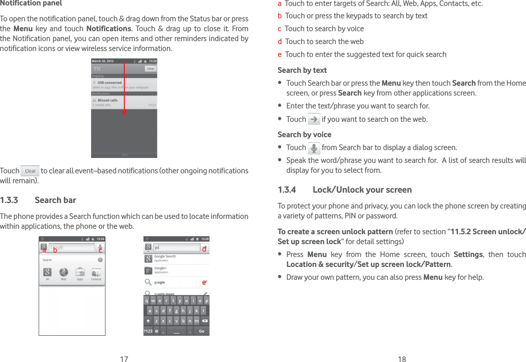 17 18Notification panelTo open the notification panel, touch &amp; drag down from the Status bar or press the  Menu key and touch Notifications. Touch &amp; drag up to close it. From the Notification panel, you can open items and other reminders indicated by notification icons or view wireless service information. Touch   to clear all event–based notifications (other ongoing notifications will remain).1.3.3 Search barThe phone provides a Search function which can be used to locate information within applications, the phone or the web. a    b                        c dea  Touch to enter targets of Search: All, Web, Apps, Contacts, etc.b  Touch or press the keypads to search by textc  Touch to search by voiced  Touch to search the webe  Touch to enter the suggested text for quick searchSearch by text  Touch Search bar or press the Menu key then touch Search from the Home screen, or press Search key from other applications screen. Enter the text/phrase you want to search for. Touch   if you want to search on the web.Search by voice Touch   from Search bar to display a dialog screen. Speak the word/phrase you want to search for.  A list of search results will display for you to select from. 1.3.4  Lock/Unlock your screenTo protect your phone and privacy, you can lock the phone screen by creating a variety of patterns, PIN or password.To create a screen unlock pattern (refer to section “11.5.2 Screen unlock/Set up screen lock” for detail settings) Press  Menu key from the Home screen, touch Settings, then touch Location &amp; security/Set up screen lock/Pattern. Draw your own pattern, you can also press Menu key for help.