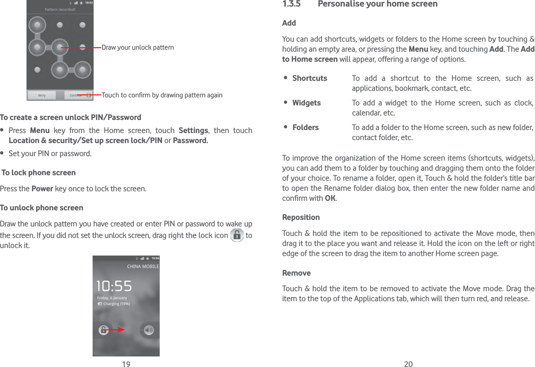 19 20Draw your unlock pattern Touch to confirm by drawing pattern againTo create a screen unlock PIN/Password Press  Menu key from the Home screen, touch Settings, then touch Location &amp; security/Set up screen lock/PIN or Password. Set your PIN or password. To lock phone screenPress the Power key once to lock the screen.To unlock phone screenDraw the unlock pattern you have created or enter PIN or password to wake up the screen. If you did not set the unlock screen, drag right the lock icon   to unlock it.1.3.5  Personalise your home screenAddYou can add shortcuts, widgets or folders to the Home screen by touching &amp; holding an empty area, or pressing the Menu key, and touching Add. The Add to Home screen will appear, offering a range of options.  Shortcuts To add a shortcut to the Home screen, such as applications, bookmark, contact, etc. Widgets To add a widget to the Home screen, such as clock, calendar, etc. Folders To add a folder to the Home screen, such as new folder, contact folder, etc.To improve the organization of the Home screen items (shortcuts, widgets), you can add them to a folder by touching and dragging them onto the folder of your choice. To rename a folder, open it, Touch &amp; hold the folder’s title bar to open the Rename folder dialog box, then enter the new folder name and confirm with OK.Reposition Touch &amp; hold the item to be repositioned to activate the Move mode, then drag it to the place you want and release it. Hold the icon on the left or right edge of the screen to drag the item to another Home screen page.RemoveTouch &amp; hold the item to be removed to activate the Move mode. Drag the item to the top of the Applications tab, which will then turn red, and release.