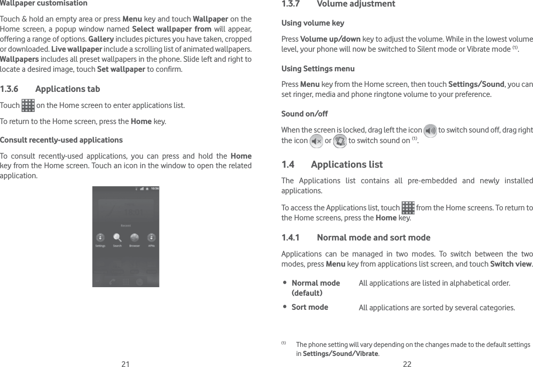 21 22Wallpaper customisationTouch &amp; hold an empty area or press Menu key and touch Wallpaper on the Home screen, a popup window named Select wallpaper from will appear, offering a range of options. Gallery includes pictures you have taken, cropped or downloaded. Live wallpaper include a scrolling list of animated wallpapers. Wallpapers includes all preset wallpapers in the phone. Slide left and right to locate a desired image, touch Set wallpaper to confirm.1.3.6 Applications tabTouch   on the Home screen to enter applications list. To return to the Home screen, press the Home key.Consult recently-used applicationsTo consult recently-used applications, you can press and hold the Home key from the Home screen. Touch an icon in the window to open the related application.1.3.7 Volume adjustmentUsing volume keyPress Volume up/down key to adjust the volume. While in the lowest volume level, your phone will now be switched to Silent mode or Vibrate mode (1). Using Settings menuPress Menu key from the Home screen, then touch Settings/Sound, you can set ringer, media and phone ringtone volume to your preference.Sound on/offWhen the screen is locked, drag left the icon   to switch sound off, drag right the icon   or   to switch sound on (1).1.4 Applications listThe Applications list contains all pre-embedded and newly installed applications.To access the Applications list, touch   from the Home screens. To return to the Home screens, press the Home key.1.4.1  Normal mode and sort modeApplications can be managed in two modes. To switch between the two modes, press Menu key from applications list screen, and touch Switch view. Normal mode (default)All applications are listed in alphabetical order. Sort mode  All applications are sorted by several categories.(1)  The phone setting will vary depending on the changes made to the default settings in Settings/Sound/Vibrate.