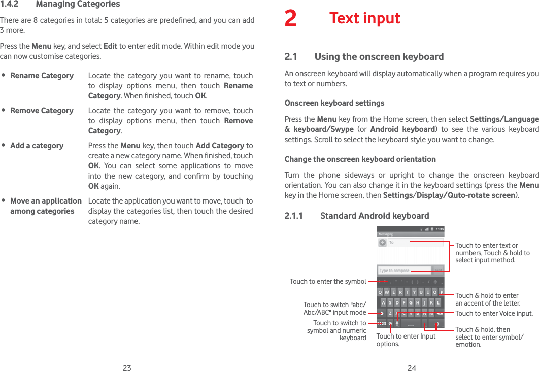 23 241.4.2 Managing CategoriesThere are 8 categories in total: 5 categories are predefined, and you can add 3 more.Press the Menu key, and select Edit to enter edit mode. Within edit mode you can now customise categories. Rename Category Locate the category you want to rename, touch  to display options menu, then touch Rename Category. When finished, touch OK. Remove Category Locate the category you want to remove, touch  to display options menu, then touch Remove Category. Add a category Press the Menu key, then touch Add Category to create a new category name. When finished, touch OK. You can select some applications to move into the new category, and confirm by touching OK again. Move an application among categoriesLocate the application you want to move, touch  to display the categories list, then touch the desired category name.2  Text input2.1  Using the onscreen keyboardAn onscreen keyboard will display automatically when a program requires you to text or numbers.Onscreen keyboard settingsPress the Menu key from the Home screen, then select Settings/Language &amp; keyboard/Swype (or  Android keyboard) to see the various keyboard settings. Scroll to select the keyboard style you want to change.Change the onscreen keyboard orientationTurn the phone sideways or upright to change the onscreen keyboard orientation. You can also change it in the keyboard settings (press the Menu key in the Home screen, then Settings/Display/Quto-rotate screen).2.1.1  Standard Android keyboardTouch to switch &quot;abc/Abc/ABC&quot; input modeTouch to enter the symbolTouch to switch to symbol and numeric keyboardTouch to enter Voice input.Touch to enter Input options.Touch &amp; hold to enter an accent of the letter.Touch &amp; hold, then select to enter symbol/emotion.Touch to enter text or numbers, Touch &amp; hold to select input method. 