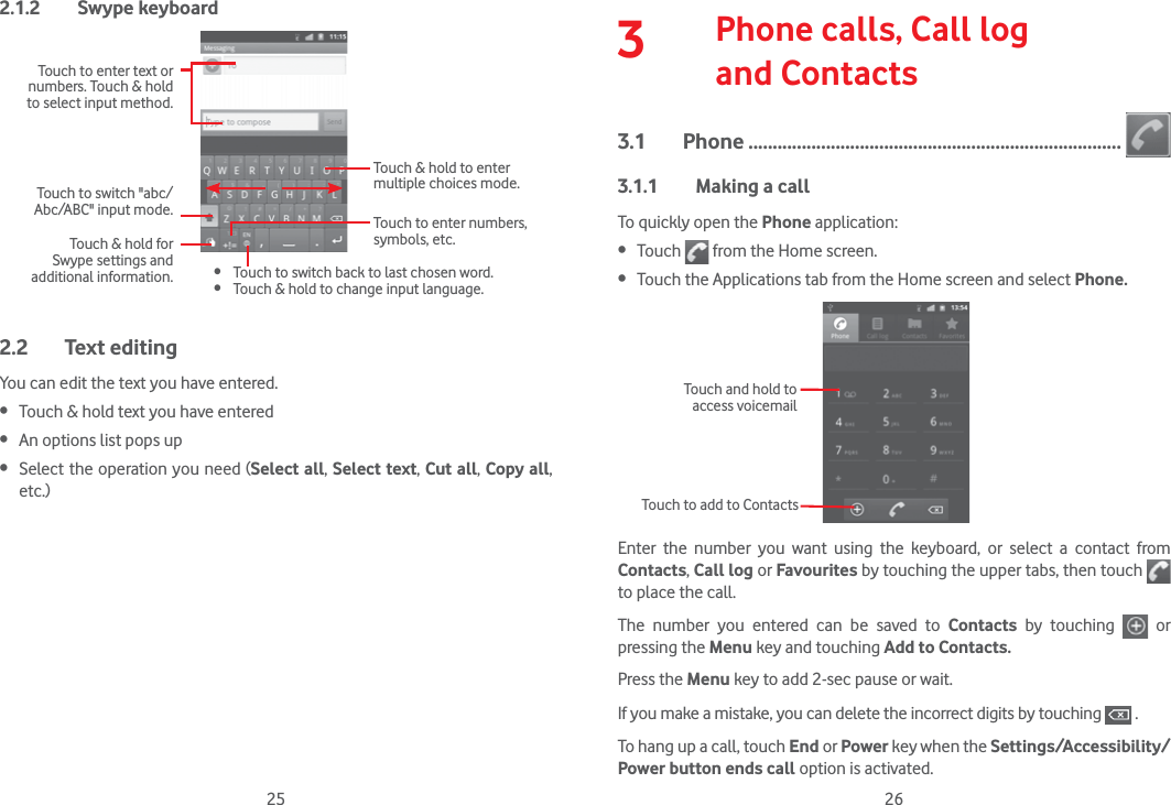 25 262.1.2 Swype keyboardTouch to enter text or numbers. Touch &amp; hold to select input method.Touch &amp; hold to enter multiple choices mode.Touch to enter numbers, symbols, etc. Touch to switch back to last chosen word. Touch &amp; hold to change input language.Touch &amp; hold for Swype settings and additional information.Touch to switch &quot;abc/Abc/ABC&quot; input mode.2.2 Text editingYou can edit the text you have entered. Touch &amp; hold text you have entered An options list pops up Select the operation you need (Select all, Select text, Cut all, Copy all, etc.)3   Phone calls, Call log  and Contacts3.1 Phone .............................................................................3.1.1  Making a callTo quickly open the Phone application: Touch   from the Home screen. Touch the Applications tab from the Home screen and select Phone.       Touch to add to ContactsTouch and hold to access voicemailEnter the number you want using the keyboard, or select a contact from Contacts, Call log or Favourites by touching the upper tabs, then touch   to place the call. The number you entered can be saved to Contacts  by touching   or pressing the Menu key and touching Add to Contacts.Press the Menu key to add 2-sec pause or wait.If you make a mistake, you can delete the incorrect digits by touching   .To hang up a call, touch End or Power key when the Settings/Accessibility/Power button ends call option is activated.