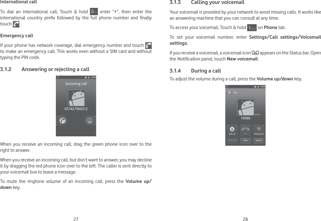 27 28International callTo dial an international call, Touch &amp; hold   enter “+”, then enter the international country prefix followed by the full phone number and finally touch   .Emergency callIf your phone has network coverage, dial emergency number and touch   to make an emergency call. This works even without a SIM card and without typing the PIN code.3.1.2  Answering or rejecting a callWhen you receive an incoming call, drag the green phone icon over to the right to answer.When you receive an incoming call, but don’t want to answer, you may decline it by dragging the red phone icon over to the left. The caller is sent directly to your voicemail box to leave a message.To mute the ringtone volume of an incoming call, press the Volume up/down key.3.1.3  Calling your voicemail Your voicemail is provided by your network to avoid missing calls. It works like an answering machine that you can consult at any time. To access your voicemail, Touch &amp; hold   on Phone tab.To set your voicemail number, enter Settings/Call settings/Voicemail settings.If you receive a voicemail, a voicemail icon   appears on the Status bar. Open the Notification panel, touch New voicemail.3.1.4  During a callTo adjust the volume during a call, press the Volume up/down key.