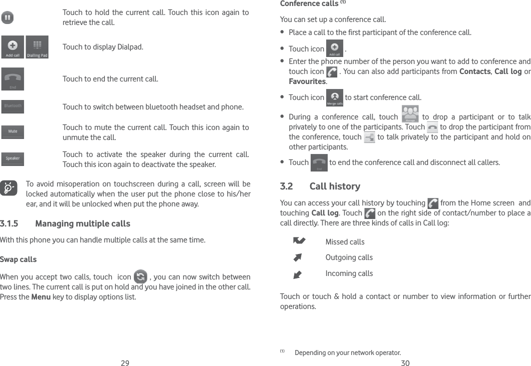 29 30Touch to hold the current call. Touch this icon again to retrieve the call. Touch to display Dialpad.Touch to end the current call.Touch to switch between bluetooth headset and phone.Touch to mute the current call. Touch this icon again to unmute the call.Touch to activate the speaker during the current call. Touch this icon again to deactivate the speaker.To avoid misoperation on touchscreen during a call, screen will be locked automatically when the user put the phone close to his/her ear, and it will be unlocked when put the phone away.3.1.5  Managing multiple callsWith this phone you can handle multiple calls at the same time. Swap callsWhen you accept two calls, touch  icon   , you can now switch between two lines. The current call is put on hold and you have joined in the other call.  Press the Menu key to display options list.Conference calls (1)You can set up a conference call.  Place a call to the first participant of the conference call.  Touch icon   . Enter the phone number of the person you want to add to conference and touch icon   . You can also add participants from Contacts, Call log or Favourites. Touch icon   to start conference call. During a conference call, touch   to drop a participant or to talk privately to one of the participants. Touch   to drop the participant from the conference, touch   to talk privately to the participant and hold on other participants. Touch   to end the conference call and disconnect all callers.3.2 Call historyYou can access your call history by touching   from the Home screen  and touching Call log. Touch   on the right side of contact/number to place a call directly. There are three kinds of calls in Call log:Missed callsOutgoing callsIncoming callsTouch or touch &amp; hold a contact or number to view information or further operations.(1)  Depending on your network operator.
