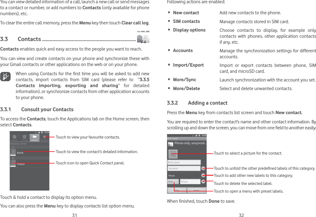 31 32You can view detailed information of a call, launch a new call or send messages to a contact or number, or add numbers to Contacts (only available for phone numbers), etc.To clear the entire call memory, press the Menu key then touch Clear call log.3.3 Contacts ........................................................................Contacts enables quick and easy access to the people you want to reach. You can view and create contacts on your phone and synchronize these with your Gmail contacts or other applications on the web or on your phone.When using Contacts for the first time you will be asked to add new contacts, import contacts from SIM card (please refer to  “3.3.5 Contacts importing, exporting and sharing” for detailed information), or synchronize contacts from other application accounts to your phone. 3.3.1  Consult your ContactsTo access the Contacts, touch the Applications tab on the Home screen, then select Contacts. Touch to view the contact’s detailed information.Touch icon to open Quick Contact panel.Touch to view your favourite contacts.Touch &amp; hold a contact to display its option menu.You can also press the Menu key to display contacts list option menu. Following actions are enabled: New contact Add new contacts to the phone. SIM contacts Manage contacts stored in SIM card. Display options Choose contacts to display, for example only contacts with phones, other application contacts if any, etc. Accounts Manage the synchronization settings for different accounts. Import/Export Import or export contacts between phone, SIM card, and microSD card. More/Sync  Launch synchronization with the account you set. More/Delete  Select and delete unwanted contacts.3.3.2  Adding a contactPress the Menu key from contacts list screen and touch New contact.You are required to enter the contact&apos;s name and other contact information. By scrolling up and down the screen, you can move from one field to another easily.Touch to select a picture for the contact.Touch to unfold the other predefined labels of this category.Touch to add other new labels to this category.Touch to delete the selected label.Touch to open a menu with preset labels.When finished, touch Done to save.