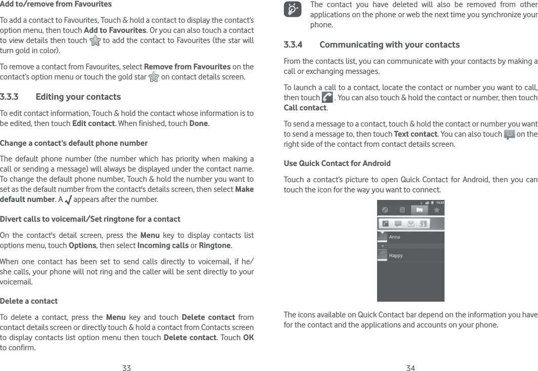 33 34Add to/remove from FavouritesTo add a contact to Favourites, Touch &amp; hold a contact to display the contact’s option menu, then touch Add to Favourites. Or you can also touch a contact to view details then touch   to add the contact to Favourites (the star will turn gold in color). To remove a contact from Favourites, select Remove from Favourites on the contact’s option menu or touch the gold star   on contact details screen.3.3.3  Editing your contactsTo edit contact information, Touch &amp; hold the contact whose information is to be edited, then touch Edit contact. When finished, touch Done.Change a contact’s default phone numberThe default phone number (the number which has priority when making a call or sending a message) will always be displayed under the contact name. To change the default phone number, Touch &amp; hold the number you want to set as the default number from the contact&apos;s details screen, then select Make default number. A   appears after the number.Divert calls to voicemail/Set ringtone for a contactOn the contact&apos;s detail screen, press the Menu key to display contacts list options menu, touch Options, then select Incoming calls or Ringtone.When one contact has been set to send calls directly to voicemail, if he/she calls, your phone will not ring and the caller will be sent directly to your voicemail.Delete a contactTo delete a contact, press the Menu key and touch Delete contact from contact details screen or directly touch &amp; hold a contact from Contacts screen to display contacts list option menu then touch Delete contact. Touch OK to confirm.The contact you have deleted will also be removed from other applications on the phone or web the next time you synchronize your phone.3.3.4  Communicating with your contactsFrom the contacts list, you can communicate with your contacts by making a call or exchanging messages.To launch a call to a contact, locate the contact or number you want to call, then touch   . You can also touch &amp; hold the contact or number, then touch Call contact.To send a message to a contact, touch &amp; hold the contact or number you want to send a message to, then touch Text contact. You can also touch   on the right side of the contact from contact details screen.Use Quick Contact for AndroidTouch a contact’s picture to open Quick Contact for Android, then you can touch the icon for the way you want to connect.The icons available on Quick Contact bar depend on the information you have for the contact and the applications and accounts on your phone.