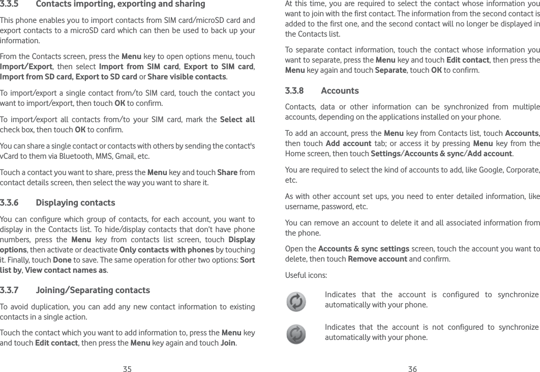 35 363.3.5  Contacts importing, exporting and sharingThis phone enables you to import contacts from SIM card/microSD card and export contacts to a microSD card which can then be used to back up your information.From the Contacts screen, press the Menu key to open options menu, touch Import/Export, then select Import from SIM card,  Export to SIM card, Import from SD card, Export to SD card or Share visible contacts.To import/export a single contact from/to SIM card, touch the contact you want to import/export, then touch OK to confirm.To import/export all contacts from/to your SIM card, mark the Select all check box, then touch OK to confirm.You can share a single contact or contacts with others by sending the contact&apos;s vCard to them via Bluetooth, MMS, Gmail, etc.Touch a contact you want to share, press the Menu key and touch Share from contact details screen, then select the way you want to share it.3.3.6 Displaying contactsYou can configure which group of contacts, for each account, you want to display in the Contacts list. To hide/display contacts that don’t have phone numbers, press the Menu key from contacts list screen, touch Display options, then activate or deactivate Only contacts with phones by touching it. Finally, touch Done to save. The same operation for other two options: Sort list by, View contact names as.3.3.7 Joining/Separating contactsTo avoid duplication, you can add any new contact information to existing contacts in a single action. Touch the contact which you want to add information to, press the Menu key and touch Edit contact, then press the Menu key again and touch Join. At this time, you are required to select the contact whose information you want to join with the first contact. The information from the second contact is added to the first one, and the second contact will no longer be displayed in the Contacts list.To separate contact information, touch the contact whose information you want to separate, press the Menu key and touch Edit contact, then press the Menu key again and touch Separate, touch OK to confirm.3.3.8 AccountsContacts, data or other information can be synchronized from multiple accounts, depending on the applications installed on your phone.To add an account, press the Menu key from Contacts list, touch Accounts, then touch Add account tab; or access it by pressing Menu key from the Home screen, then touch Settings/Accounts &amp; sync/Add account.You are required to select the kind of accounts to add, like Google, Corporate, etc.As with other account set ups, you need to enter detailed information, like username, password, etc.You can remove an account to delete it and all associated information from the phone.Open the Accounts &amp; sync settings screen, touch the account you want to delete, then touch Remove account and confirm.Useful icons:Indicates that the account is configured to synchronize automatically with your phone.Indicates that the account is not configured to synchronize automatically with your phone.