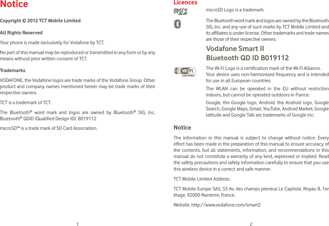 1 2NoticeCopyright © 2012 TCT Mobile LimitedAll Rights ReservedYour phone is made exclusively for Vodafone by TCT.No part of this manual may be reproduced or transmitted in any form or by any means without prior written consent of TCT.TrademarksVODAFONE, the Vodafone logos are trade marks of the Vodafone Group. Other product and company names mentioned herein may be trade marks of their respective owners.TCT is a trademark of TCT.The Bluetooth® word mark and logos are owned by Bluetooth® SIG, Inc. Bluetooth® QDID (Qualified Design ID): B019112microSD™ is a trade mark of SD Card Association.LicencesmicroSD Logo is a trademark. The Bluetooth word mark and logos are owned by the Bluetooth SIG, Inc. and any use of such marks by TCT Mobile Limited and its affiliates is under license. Other trademarks and trade names are those of their respective owners.  Vodafone Smart II  Bluetooth QD ID B019112 The Wi-Fi Logo is a certification mark of the Wi-Fi Alliance.Your device uses non-harmonised frequency and is intended for use in all European countries.The WLAN can be operated in the EU without restriction indoors, but cannot be operated outdoors in France. Google, the Google logo, Android, the Android logo, Google Search, Google Maps, Gmail, YouTube, Android Market, Google latitude and Google Talk are trademarks of Google Inc.NoticeThe information in this manual is subject to change without notice. Every effort has been made in the preparation of this manual to ensure accuracy of the contents, but all statements, information, and recommendations in this manual do not constitute a warranty of any kind, expressed or implied. Read the safety precautions and safety information carefully to ensure that you use this wireless device in a correct and safe manner.TCT Mobile Limited Address:TCT Mobile Europe SAS, 55 Av. des champs pierreux Le Capitole, Noyau B, 1er étage, 92000 Nanterre, France. Website: http://www.vodafone.com/smart2