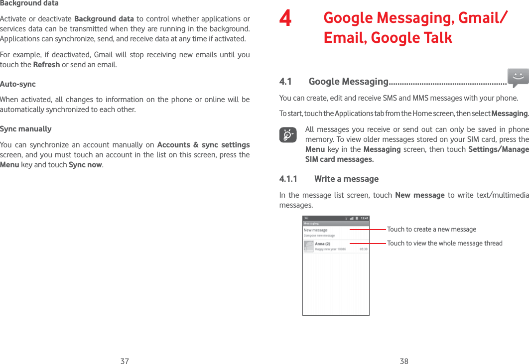 37 38Background dataActivate or deactivate Background data to control whether applications or services data can be transmitted when they are running in the background. Applications can synchronize, send, and receive data at any time if activated.For example, if deactivated, Gmail will stop receiving new emails until you touch the Refresh or send an email.Auto-syncWhen activated, all changes to information on the phone or online will be automatically synchronized to each other.Sync manuallyYou can synchronize an account manually on Accounts &amp; sync settings screen, and you must touch an account in the list on this screen, press the Menu key and touch Sync now.4   Google Messaging, Gmail/Email, Google Talk4.1 Google Messaging ......................................................You can create, edit and receive SMS and MMS messages with your phone.To start, touch the Applications tab from the Home screen, then select Messaging.All messages you receive or send out can only be saved in phone memory. To view older messages stored on your SIM card, press the Menu key in the Messaging screen, then touch Settings/Manage SIM card messages.4.1.1  Write a messageIn the message list screen, touch New message to write text/multimedia messages.Touch to create a new messageTouch to view the whole message thread
