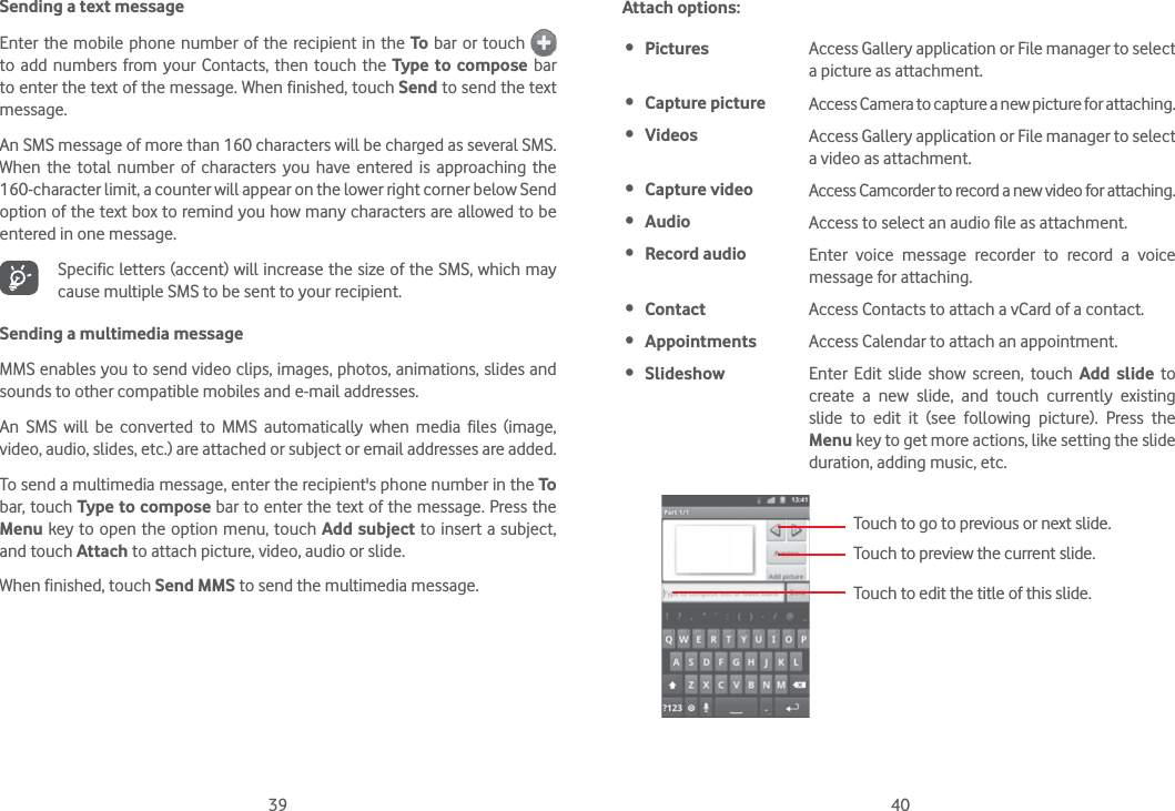 39 40Sending a text messageEnter the mobile phone number of the recipient in the To bar or touch   to add numbers from your Contacts, then touch the Type to compose bar to enter the text of the message. When finished, touch Send to send the text message. An SMS message of more than 160 characters will be charged as several SMS. When the total number of characters you have entered is approaching the 160-character limit, a counter will appear on the lower right corner below Send option of the text box to remind you how many characters are allowed to be entered in one message.Specific letters (accent) will increase the size of the SMS, which may cause multiple SMS to be sent to your recipient.Sending a multimedia messageMMS enables you to send video clips, images, photos, animations, slides and sounds to other compatible mobiles and e-mail addresses. An SMS will be converted to MMS automatically when media files (image, video, audio, slides, etc.) are attached or subject or email addresses are added.To send a multimedia message, enter the recipient&apos;s phone number in the To bar, touch Type to compose bar to enter the text of the message. Press the Menu key to open the option menu, touch Add subject to insert a subject, and touch Attach to attach picture, video, audio or slide. When finished, touch Send MMS to send the multimedia message. Attach options: Pictures Access Gallery application or File manager to select a picture as attachment. Capture picture Access Camera to capture a new picture for attaching. Videos Access Gallery application or File manager to select a video as attachment. Capture video Access Camcorder to record a new video for attaching. Audio Access to select an audio file as attachment. Record audio  Enter voice message recorder to record a voice message for attaching. Contact Access Contacts to attach a vCard of a contact. Appointments Access Calendar to attach an appointment. Slideshow Enter Edit slide show screen, touch Add slide to create a new slide, and touch currently existing slide to edit it (see following picture). Press the Menu key to get more actions, like setting the slide duration, adding music, etc.Touch to go to previous or next slide.Touch to preview the current slide.Touch to edit the title of this slide.