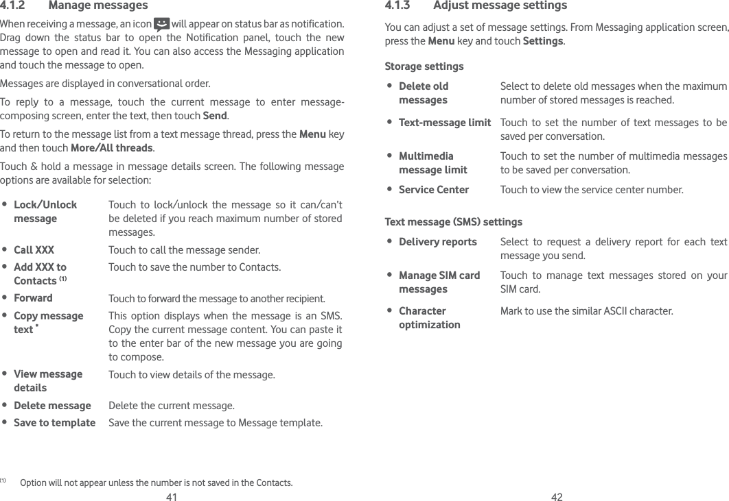 41 424.1.2 Manage messagesWhen receiving a message, an icon   will appear on status bar as notification. Drag down the status bar to open the Notification panel, touch the new message to open and read it. You can also access the Messaging application and touch the message to open. Messages are displayed in conversational order.To reply to a message, touch the current message to enter message-composing screen, enter the text, then touch Send.To return to the message list from a text message thread, press the Menu key and then touch More/All threads.Touch &amp; hold a message in message details screen. The following message options are available for selection:(1) Lock/Unlock  messageTouch to lock/unlock the message so it can/can’t be deleted if you reach maximum number of stored messages.  Call XXX Touch to call the message sender. Add XXX to Contacts (1)Touch to save the number to Contacts.  Forward Touch to forward the message to another recipient. Copy message text *This option displays when the message is an SMS. Copy the current message content. You can paste it to the enter bar of the new message you are going to compose. View message  detailsTouch to view details of the message. Delete message Delete the current message. Save to template Save the current message to Message template.(1)  Option will not appear unless the number is not saved in the Contacts.4.1.3  Adjust message settingsYou can adjust a set of message settings. From Messaging application screen, press the Menu key and touch Settings. Storage settings Delete old messagesSelect to delete old messages when the maximum number of stored messages is reached.  Text-message limit Touch to set the number of text messages to be saved per conversation. Multimedia message limitTouch to set the number of multimedia messages to be saved per conversation. Service Center  Touch to view the service center number.Text message (SMS) settings Delivery reports Select to request a delivery report for each text message you send. Manage SIM card messagesTouch to manage text messages stored on your SIM card. Character optimizationMark to use the similar ASCII character.