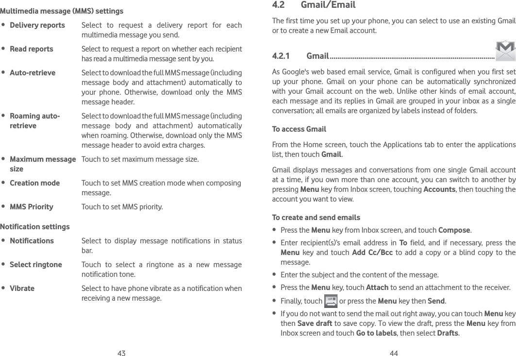 43 44Multimedia message (MMS) settings Delivery reports Select to request a delivery report for each multimedia message you send. Read reports Select to request a report on whether each recipient has read a multimedia message sent by you. Auto-retrieve  Select to download the full MMS message (including message body and attachment) automatically to your phone. Otherwise, download only the MMS message header. Roaming auto- retrieveSelect to download the full MMS message (including message body and attachment) automatically when roaming. Otherwise, download only the MMS message header to avoid extra charges. Maximum message sizeTouch to set maximum message size. Creation mode Touch to set MMS creation mode when composing message. MMS Priority Touch to set MMS priority.Notification settings Notifications Select to display message notifications in status bar. Select ringtone Touch to select a ringtone as a new message notification tone. Vibrate Select to have phone vibrate as a notification when receiving a new message.4.2 Gmail/EmailThe first time you set up your phone, you can select to use an existing Gmail or to create a new Email account. 4.2.1 Gmail ......................................................................................As Google&apos;s web based email service, Gmail is configured when you first set up your phone. Gmail on your phone can be automatically synchronized with your Gmail account on the web. Unlike other kinds of email account, each message and its replies in Gmail are grouped in your inbox as a single conversation; all emails are organized by labels instead of folders.To access GmailFrom the Home screen, touch the Applications tab to enter the applications list, then touch Gmail.Gmail displays messages and conversations from one single Gmail account at a time, if you own more than one account, you can switch to another by pressing Menu key from Inbox screen, touching Accounts, then touching the account you want to view.To create and send emails Press the Menu key from Inbox screen, and touch Compose. Enter recipient(s)’s email address in To field, and if necessary, press the Menu key and touch Add Cc/Bcc to add a copy or a blind copy to the message. Enter the subject and the content of the message. Press the Menu key, touch Attach to send an attachment to the receiver. Finally, touch   or press the Menu key then Send. If you do not want to send the mail out right away, you can touch Menu key then Save draft to save copy. To view the draft, press the Menu key from Inbox screen and touch Go to labels, then select Drafts.