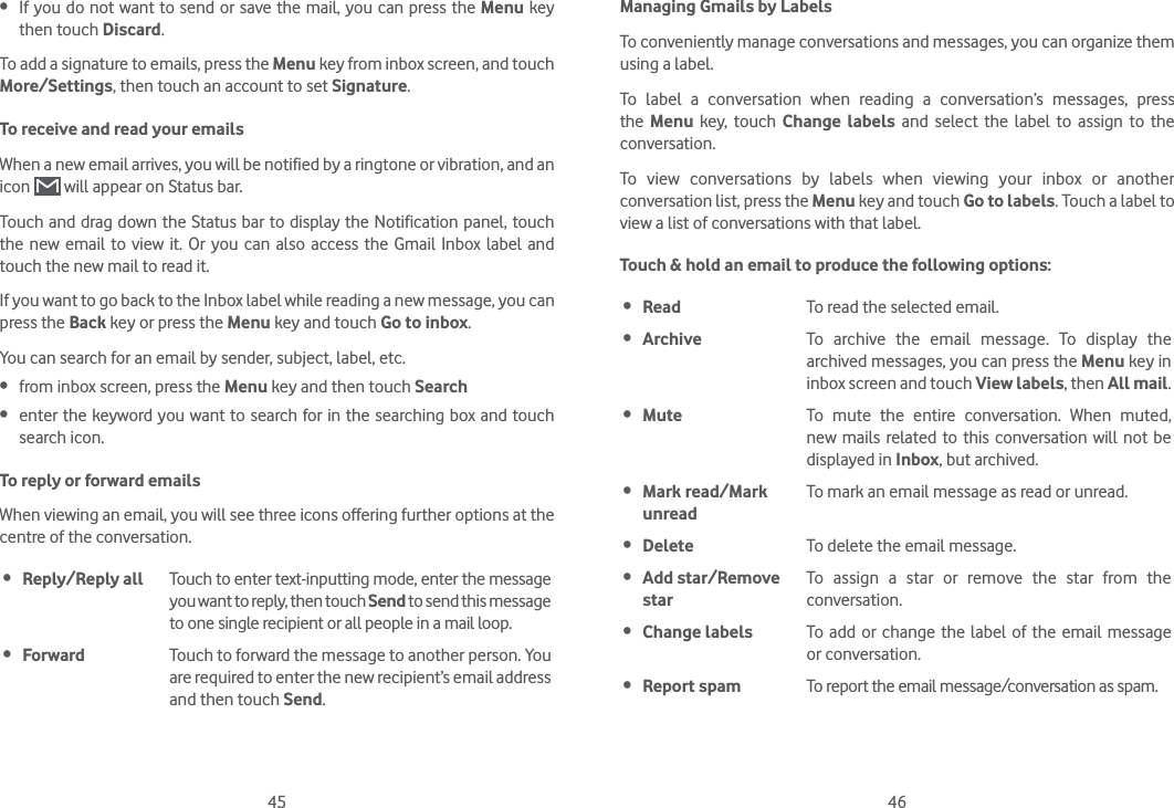 45 46 If you do not want to send or save the mail, you can press the Menu key then touch Discard.To add a signature to emails, press the Menu key from inbox screen, and touch More/Settings, then touch an account to set Signature.To receive and read your emails When a new email arrives, you will be notified by a ringtone or vibration, and an icon   will appear on Status bar. Touch and drag down the Status bar to display the Notification panel, touch the new email to view it. Or you can also access the Gmail Inbox label and touch the new mail to read it.If you want to go back to the Inbox label while reading a new message, you can press the Back key or press the Menu key and touch Go to inbox.You can search for an email by sender, subject, label, etc. from inbox screen, press the Menu key and then touch Search enter the keyword you want to search for in the searching box and touch search icon.To reply or forward emailsWhen viewing an email, you will see three icons offering further options at the centre of the conversation. Reply/Reply all Touch to enter text-inputting mode, enter the message you want to reply, then touch Send to send this message to one single recipient or all people in a mail loop. Forward Touch to forward the message to another person. You are required to enter the new recipient’s email address and then touch Send.Managing Gmails by LabelsTo conveniently manage conversations and messages, you can organize them using a label.To label a conversation when reading a conversation’s messages, press the  Menu key, touch Change labels and select the label to assign to the conversation.To view conversations by labels when viewing your inbox or another conversation list, press the Menu key and touch Go to labels. Touch a label to view a list of conversations with that label.Touch &amp; hold an email to produce the following options: Read To read the selected email. Archive To archive the email message. To display the archived messages, you can press the Menu key in inbox screen and touch View labels, then All mail. Mute To mute the entire conversation. When muted, new mails related to this conversation will not be displayed in Inbox, but archived. Mark read/Mark unreadTo mark an email message as read or unread.  Delete To delete the email message. Add star/Remove starTo assign a star or remove the star from the conversation. Change labels To add or change the label of the email message or conversation. Report spam To report the email message/conversation as spam.