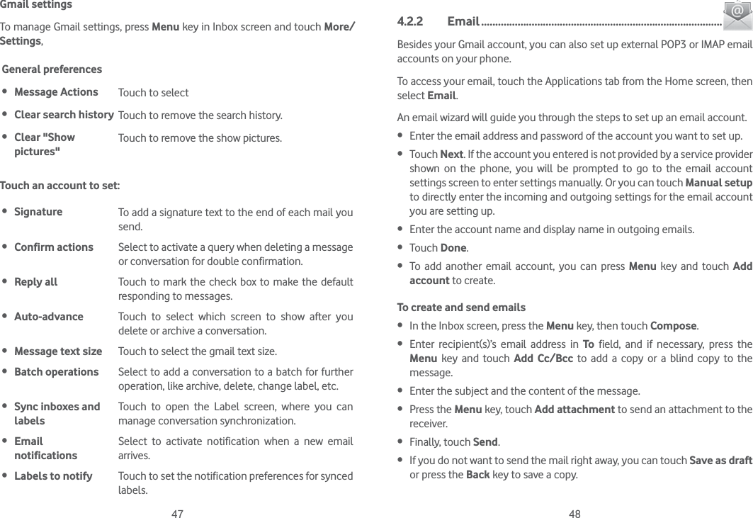 47 48Gmail settingsTo manage Gmail settings, press Menu key in Inbox screen and touch More/Settings, General preferences Message Actions Touch to select  Clear search history Touch to remove the search history. Clear &quot;Show pictures&quot;Touch to remove the show pictures.Touch an account to set: Signature To add a signature text to the end of each mail you send. Confirm actions Select to activate a query when deleting a message or conversation for double confirmation. Reply all Touch to mark the check box to make the default responding to messages. Auto-advance Touch to select which screen to show after you delete or archive a conversation. Message text size Touch to select the gmail text size. Batch operations Select to add a conversation to a batch for further operation, like archive, delete, change label, etc. Sync inboxes and labelsTouch to open the Label screen, where you can manage conversation synchronization. Email  notificationsSelect to activate notification when a new email arrives. Labels to notify Touch to set the notification preferences for synced labels.4.2.2 Email ......................................................................................Besides your Gmail account, you can also set up external POP3 or IMAP email accounts on your phone.To access your email, touch the Applications tab from the Home screen, then select Email.An email wizard will guide you through the steps to set up an email account. Enter the email address and password of the account you want to set up. Touch Next. If the account you entered is not provided by a service provider shown on the phone, you will be prompted to go to the email account settings screen to enter settings manually. Or you can touch Manual setup to directly enter the incoming and outgoing settings for the email account you are setting up. Enter the account name and display name in outgoing emails. Touch Done. To add another email account, you can press Menu key and touch Add account to create.To create and send emails In the Inbox screen, press the Menu key, then touch Compose. Enter recipient(s)’s email address in To field, and if necessary, press the Menu key and touch Add Cc/Bcc to add a copy or a blind copy to the message. Enter the subject and the content of the message. Press the Menu key, touch Add attachment to send an attachment to the receiver. Finally, touch Send. If you do not want to send the mail right away, you can touch Save as draft or press the Back key to save a copy. 