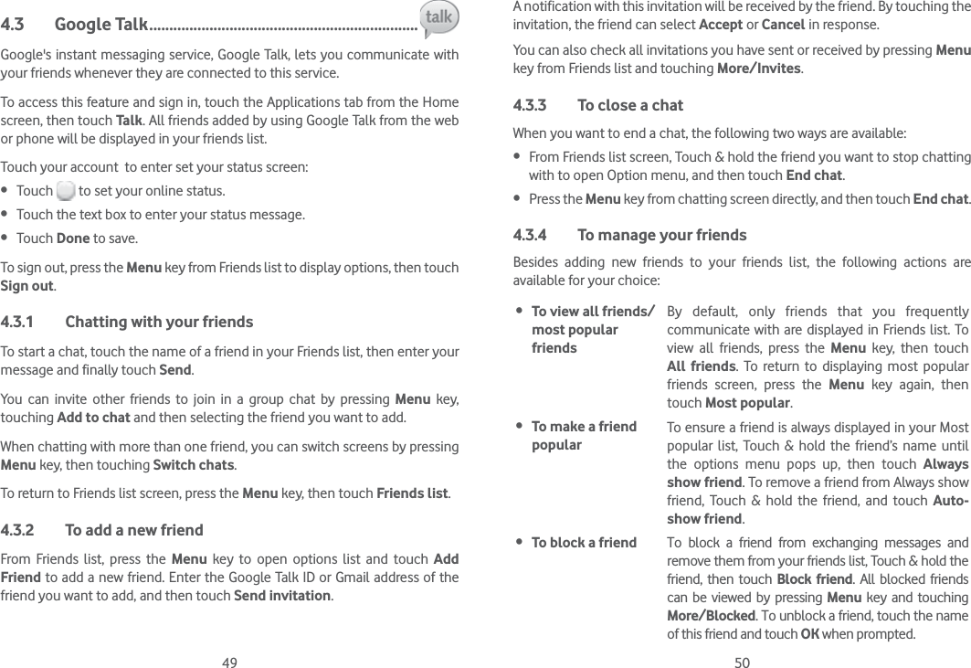 49 504.3 Google Talk ...................................................................Google&apos;s instant messaging service, Google Talk, lets you communicate with your friends whenever they are connected to this service. To access this feature and sign in, touch the Applications tab from the Home screen, then touch Talk. All friends added by using Google Talk from the web or phone will be displayed in your friends list.Touch your account  to enter set your status screen: Touch   to set your online status. Touch the text box to enter your status message. Touch Done to save.To sign out, press the Menu key from Friends list to display options, then touch Sign out.4.3.1  Chatting with your friendsTo start a chat, touch the name of a friend in your Friends list, then enter your message and finally touch Send.You can invite other friends to join in a group chat by pressing Menu key, touching Add to chat and then selecting the friend you want to add.When chatting with more than one friend, you can switch screens by pressing Menu key, then touching Switch chats.To return to Friends list screen, press the Menu key, then touch Friends list.4.3.2  To add a new friendFrom Friends list, press the Menu key to open options list and touch Add Friend to add a new friend. Enter the Google Talk ID or Gmail address of the friend you want to add, and then touch Send invitation. A notification with this invitation will be received by the friend. By touching the invitation, the friend can select Accept or Cancel in response.You can also check all invitations you have sent or received by pressing Menu key from Friends list and touching More/Invites.4.3.3  To close a chatWhen you want to end a chat, the following two ways are available: From Friends list screen, Touch &amp; hold the friend you want to stop chatting with to open Option menu, and then touch End chat. Press the Menu key from chatting screen directly, and then touch End chat.4.3.4  To manage your friendsBesides adding new friends to your friends list, the following actions are available for your choice: To view all friends/ most popular friendsBy default, only friends that you frequently communicate with are displayed in Friends list. To view all friends, press the Menu key, then touch All friends. To return to displaying most popular friends screen, press the Menu key again, then touch Most popular. To make a friend popularTo ensure a friend is always displayed in your Most popular list, Touch &amp; hold the friend’s name until the options menu pops up, then touch Always show friend. To remove a friend from Always show friend, Touch &amp; hold the friend, and touch Auto-show friend. To block a friend To block a friend from exchanging messages and remove them from your friends list, Touch &amp; hold the friend, then touch Block friend. All blocked friends can be viewed by pressing Menu key and touching More/Blocked. To unblock a friend, touch the name of this friend and touch OK when prompted.