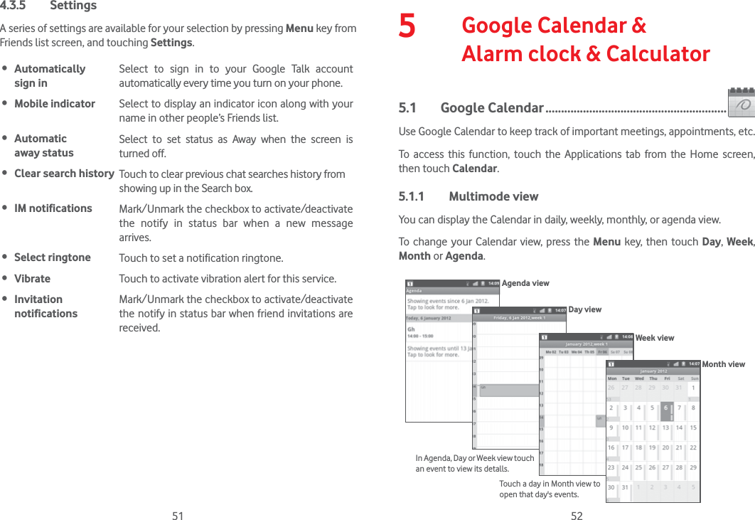 51 524.3.5 SettingsA series of settings are available for your selection by pressing Menu key from Friends list screen, and touching Settings. Automatically  sign inSelect to sign in to your Google Talk account automatically every time you turn on your phone. Mobile indicator Select to display an indicator icon along with your name in other people’s Friends list. Automatic  away statusSelect to set status as Away when the screen is turned off. Clear search history Touch to clear previous chat searches history from showing up in the Search box. IM notifications Mark/Unmark the checkbox to activate/deactivate the notify in status bar when a new message arrives. Select ringtone Touch to set a notification ringtone. Vibrate Touch to activate vibration alert for this service. Invitation notificationsMark/Unmark the checkbox to activate/deactivate the notify in status bar when friend invitations are received.5   Google Calendar &amp;  Alarm clock &amp; Calculator5.1 Google Calendar ..........................................................Use Google Calendar to keep track of important meetings, appointments, etc.To access this function, touch the Applications tab from the Home screen, then touch Calendar.5.1.1 Multimode viewYou can display the Calendar in daily, weekly, monthly, or agenda view. To change your Calendar view, press the Menu key, then touch Day,  Week, Month or Agenda. Agenda viewDay viewWeek viewIn Agenda, Day or Week view touch an event to view its detalls.Touch a day in Month view to open that day&apos;s events.Month view