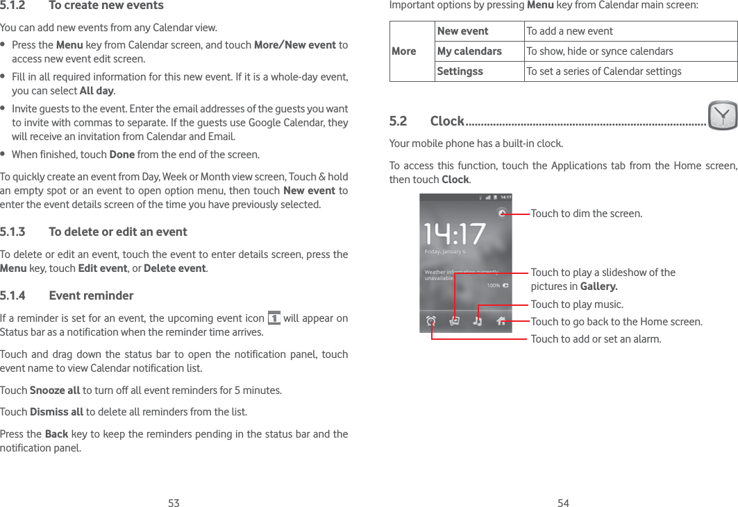 53 545.1.2  To create new eventsYou can add new events from any Calendar view.  Press the Menu key from Calendar screen, and touch More/New event to access new event edit screen. Fill in all required information for this new event. If it is a whole-day event, you can select All day. Invite guests to the event. Enter the email addresses of the guests you want to invite with commas to separate. If the guests use Google Calendar, they will receive an invitation from Calendar and Email. When finished, touch Done from the end of the screen.To quickly create an event from Day, Week or Month view screen, Touch &amp; hold an empty spot or an event to open option menu, then touch New event to enter the event details screen of the time you have previously selected. 5.1.3  To delete or edit an eventTo delete or edit an event, touch the event to enter details screen, press the Menu key, touch Edit event, or Delete event.5.1.4 Event reminderIf a reminder is set for an event, the upcoming event icon   will appear on Status bar as a notification when the reminder time arrives. Touch and drag down the status bar to open the notification panel, touch event name to view Calendar notification list.Touch Snooze all to turn off all event reminders for 5 minutes.Touch Dismiss all to delete all reminders from the list.Press the Back key to keep the reminders pending in the status bar and the notification panel.Important options by pressing Menu key from Calendar main screen:MoreNew event To add a new eventMy calendars To show, hide or synce calendarsSettingss To set a series of Calendar settings5.2 Clock ...............................................................................Your mobile phone has a built-in clock.To access this function, touch the Applications tab from the Home screen, then touch Clock.Touch to go back to the Home screen.Touch to dim the screen.Touch to play music.Touch to play a slideshow of the pictures in Gallery.Touch to add or set an alarm.