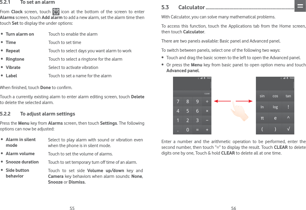 55 565.2.1  To set an alarmFrom  Clock screen, touch   icon at the bottom of the screen to enter Alarms screen, touch Add alarm to add a new alarm, set the alarm time then touch Set to display the under options: Turn alarm on Touch to enable the alarm Time Touch to set time Repeat Touch to select days you want alarm to work Ringtone Touch to select a ringtone for the alarm Vibrate Select to activate vibration Label Touch to set a name for the alarmWhen finished, touch Done to confirm.Touch a currently existing alarm to enter alarm editing screen, touch Delete to delete the selected alarm.5.2.2  To adjust alarm settingsPress the Menu key from Alarms screen, then touch Settings. The following options can now be adjusted: Alarm in silent modeSelect to play alarm with sound or vibration even when the phone is in silent mode. Alarm volume Touch to set the volume of alarms. Snooze duration Touch to set temporary turn off time of an alarm. Side button behaviorTouch to set side Volume up/down key and Camera key behaviors when alarm sounds: None, Snooze or Dismiss.5.3 Calculator ......................................................................With Calculator, you can solve many mathematical problems.To access this function, touch the Applications tab from the Home screen, then touch Calculator.There are two panels available: Basic panel and Advanced panel. To switch between panels, select one of the following two ways: Touch and drag the basic screen to the left to open the Advanced panel.  Or press the Menu key from basic panel to open option menu and touch Advanced panel.Enter a number and the arithmetic operation to be performed, enter the second number, then touch “=” to display the result. Touch CLEAR to delete digits one by one, Touch &amp; hold CLEAR to delete all at one time. 