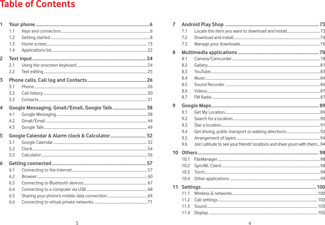 3 4Table of Contents1 Your phone ...................................................................................................61.1  Keys and connectors ..................................................................................................61.2 Getting started ..............................................................................................................81.3 Home screen ...............................................................................................................131.4 Applications list..........................................................................................................222 Text input ................................................................................................... 242.1  Using the onscreen keyboard ..............................................................................242.2 Text editing ..................................................................................................................253   Phone calls, Call log and Contacts ................................................... 263.1 Phone .............................................................................................................................263.2 Call history ...................................................................................................................303.3 Contacts ........................................................................................................................314   Google Messaging, Gmail/Email, Google Talk ............................. 384.1 Google Messaging ....................................................................................................384.2 Gmail/Email ................................................................................................................444.3 Google Talk ..................................................................................................................495   Google Calendar &amp; Alarm clock &amp; Calculator ............................... 525.1 Google Calendar ........................................................................................................525.2 Clock ...............................................................................................................................545.3 Calculator .....................................................................................................................566 Getting connected .................................................................................. 576.1  Connecting to the Internet ...................................................................................576.2 Browser ..........................................................................................................................606.3  Connecting to Bluetooth devices.......................................................................676.4  Connecting to a computer via USB ...................................................................686.5  Sharing your phone&apos;s mobile data connection ............................................696.6  Connecting to virtual private networks ...........................................................717  Android Play Shop  ................................................................................. 737.1  Locate the item you want to download and install ....................................737.2  Download and install ...............................................................................................747.3  Manage your downloads ........................................................................................768 Multimedia applications ...................................................................... 788.1 Camera/Camcorder .................................................................................................788.2 Gallery ............................................................................................................................818.3 YouTube .........................................................................................................................838.4 Music ..............................................................................................................................848.5 Sound Recorder .........................................................................................................868.6 Videos.............................................................................................................................878.7 FM Radio .......................................................................................................................879 Google Maps ............................................................................................. 899.1  Get My Location .........................................................................................................899.2  Search for a location ................................................................................................909.3  Star a location .............................................................................................................919.4  Get driving, public transport or walking directions .....................................929.5  Arrangement of layers ............................................................................................949.6  Join Latitude to see your friends&apos; locations and share yours with them ....9410 Others ......................................................................................................... 9810.1 FileManager .................................................................................................................9810.2 SyncML Client .............................................................................................................9810.3 Torch ...............................................................................................................................9910.4 Other applications ....................................................................................................9911 Settings ....................................................................................................10011.1  Wireless &amp; networks .............................................................................................. 10011.2 Call settings .............................................................................................................. 10211.3 Sound .......................................................................................................................... 10311.4 Display ........................................................................................................................ 105