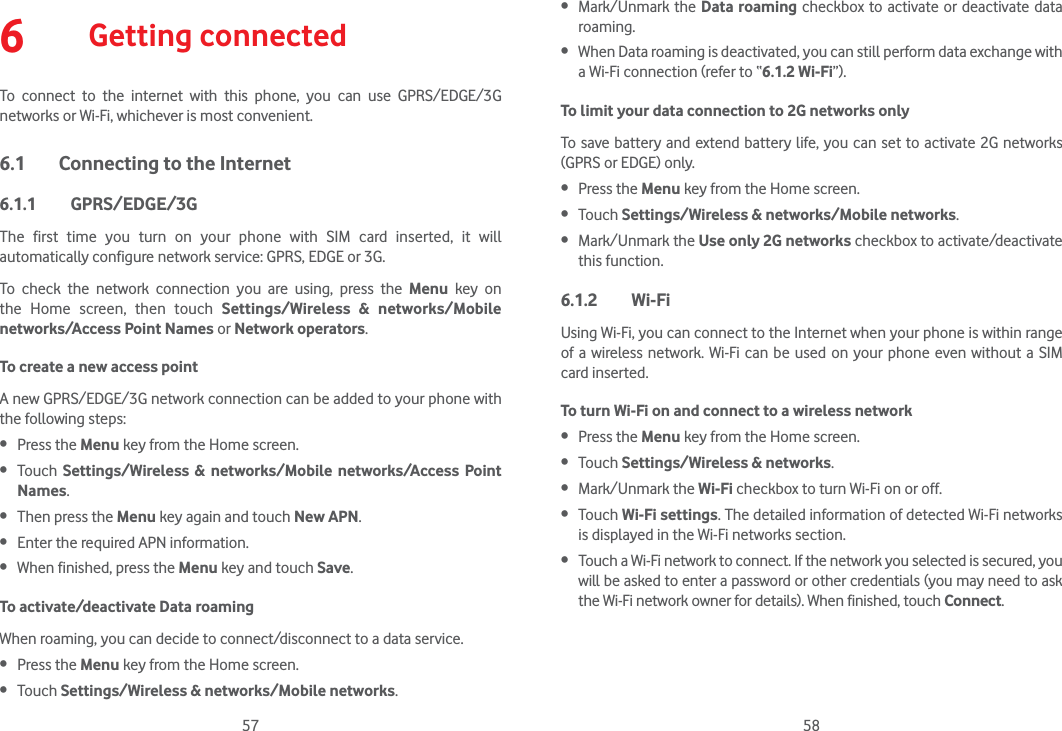 57 586  Getting connectedTo connect to the internet with this phone, you can use GPRS/EDGE/3G networks or Wi-Fi, whichever is most convenient.6.1  Connecting to the Internet6.1.1 GPRS/EDGE/3GThe first time you turn on your phone with SIM card inserted, it will automatically configure network service: GPRS, EDGE or 3G. To check the network connection you are using, press the Menu key on the Home screen, then touch Settings/Wireless &amp; networks/Mobile networks/Access Point Names or Network operators.To create a new access pointA new GPRS/EDGE/3G network connection can be added to your phone with the following steps: Press the Menu key from the Home screen. Touch  Settings/Wireless &amp; networks/Mobile networks/Access Point Names. Then press the Menu key again and touch New APN.  Enter the required APN information. When finished, press the Menu key and touch Save.  To activate/deactivate Data roamingWhen roaming, you can decide to connect/disconnect to a data service.  Press the Menu key from the Home screen.  Touch Settings/Wireless &amp; networks/Mobile networks. Mark/Unmark the Data roaming checkbox to activate or deactivate data roaming. When Data roaming is deactivated, you can still perform data exchange with a Wi-Fi connection (refer to “6.1.2 Wi-Fi”).To limit your data connection to 2G networks onlyTo save battery and extend battery life, you can set to activate 2G networks (GPRS or EDGE) only. Press the Menu key from the Home screen.  Touch Settings/Wireless &amp; networks/Mobile networks. Mark/Unmark the Use only 2G networks checkbox to activate/deactivate this function.6.1.2 Wi-FiUsing Wi-Fi, you can connect to the Internet when your phone is within range of a wireless network. Wi-Fi can be used on your phone even without a SIM card inserted.To turn Wi-Fi on and connect to a wireless network Press the Menu key from the Home screen.  Touch Settings/Wireless &amp; networks. Mark/Unmark the Wi-Fi checkbox to turn Wi-Fi on or off. Touch Wi-Fi settings. The detailed information of detected Wi-Fi networks is displayed in the Wi-Fi networks section. Touch a Wi-Fi network to connect. If the network you selected is secured, you will be asked to enter a password or other credentials (you may need to ask the Wi-Fi network owner for details). When finished, touch Connect. 