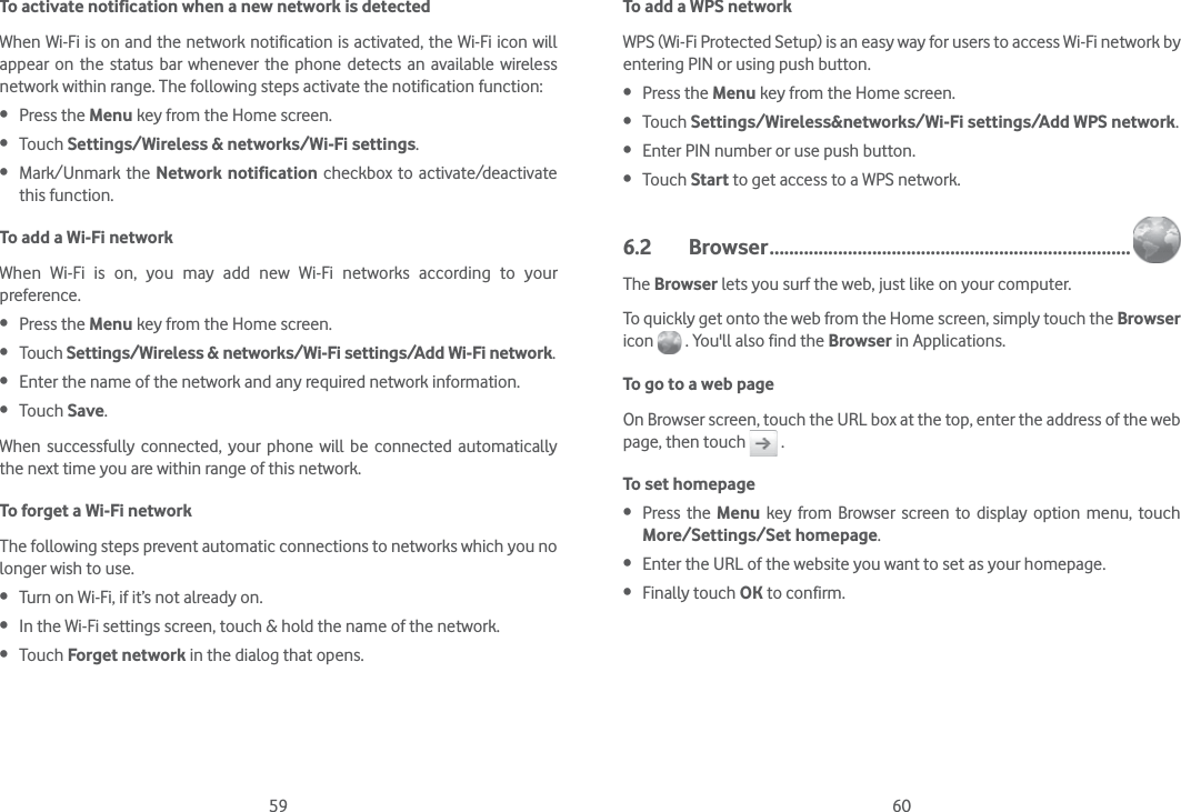 59 60To activate notification when a new network is detectedWhen Wi-Fi is on and the network notification is activated, the Wi-Fi icon will appear on the status bar whenever the phone detects an available wireless network within range. The following steps activate the notification function: Press the Menu key from the Home screen.  Touch Settings/Wireless &amp; networks/Wi-Fi settings. Mark/Unmark the Network notification checkbox to activate/deactivate this function.To add a Wi-Fi networkWhen Wi-Fi is on, you may add new Wi-Fi networks according to your preference.  Press the Menu key from the Home screen.  Touch Settings/Wireless &amp; networks/Wi-Fi settings/Add Wi-Fi network. Enter the name of the network and any required network information. Touch Save.When successfully connected, your phone will be connected automatically the next time you are within range of this network.To forget a Wi-Fi networkThe following steps prevent automatic connections to networks which you no longer wish to use. Turn on Wi-Fi, if it’s not already on. In the Wi-Fi settings screen, touch &amp; hold the name of the network. Touch Forget network in the dialog that opens.To add a WPS networkWPS (Wi-Fi Protected Setup) is an easy way for users to access Wi-Fi network by entering PIN or using push button. Press the Menu key from the Home screen. Touch Settings/Wireless&amp;networks/Wi-Fi settings/Add WPS network. Enter PIN number or use push button. Touch Start to get access to a WPS network.6.2 Browser ..........................................................................The Browser lets you surf the web, just like on your computer.To quickly get onto the web from the Home screen, simply touch the Browser icon   . You&apos;ll also find the Browser in Applications.To go to a web pageOn Browser screen, touch the URL box at the top, enter the address of the web page, then touch   . To set homepage Press the Menu key from Browser screen to display option menu, touch More/Settings/Set homepage. Enter the URL of the website you want to set as your homepage. Finally touch OK to confirm.