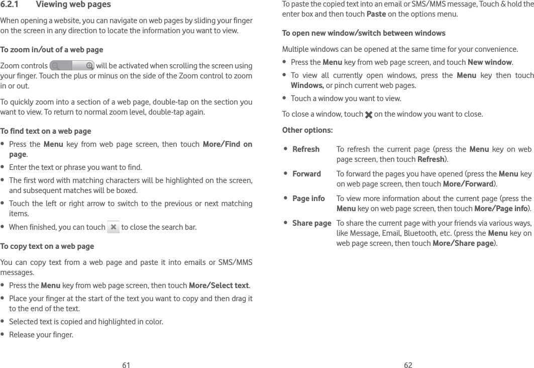 61 626.2.1  Viewing web pagesWhen opening a website, you can navigate on web pages by sliding your finger on the screen in any direction to locate the information you want to view.To zoom in/out of a web pageZoom controls   will be activated when scrolling the screen using your finger. Touch the plus or minus on the side of the Zoom control to zoom in or out.To quickly zoom into a section of a web page, double-tap on the section you want to view. To return to normal zoom level, double-tap again.To find text on a web page Press the Menu key from web page screen, then touch More/Find on page. Enter the text or phrase you want to find. The first word with matching characters will be highlighted on the screen, and subsequent matches will be boxed. Touch the left or right arrow to switch to the previous or next matching items. When finished, you can touch   to close the search bar.To copy text on a web pageYou can copy text from a web page and paste it into emails or SMS/MMS messages. Press the Menu key from web page screen, then touch More/Select text. Place your finger at the start of the text you want to copy and then drag it to the end of the text.  Selected text is copied and highlighted in color. Release your finger.To paste the copied text into an email or SMS/MMS message, Touch &amp; hold the enter box and then touch Paste on the options menu.To open new window/switch between windowsMultiple windows can be opened at the same time for your convenience. Press the Menu key from web page screen, and touch New window.  To view all currently open windows, press the Menu key then touch Windows, or pinch current web pages. Touch a window you want to view.To close a window, touch   on the window you want to close.Other options: Refresh To refresh the current page (press the Menu key on web page screen, then touch Refresh). Forward To forward the pages you have opened (press the Menu key on web page screen, then touch More/Forward). Page info To view more information about the current page (press the Menu key on web page screen, then touch More/Page info). Share page To share the current page with your friends via various ways, like Message, Email, Bluetooth, etc. (press the Menu key on web page screen, then touch More/Share page).