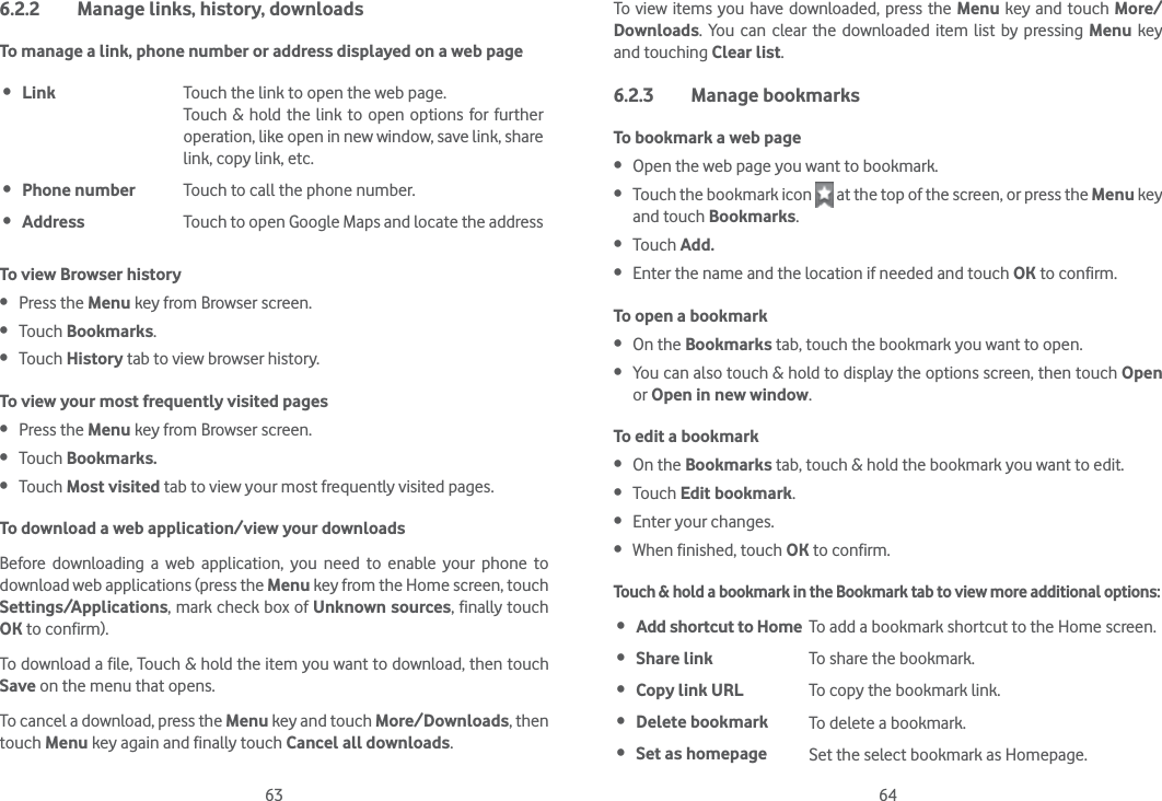 63 646.2.2  Manage links, history, downloadsTo manage a link, phone number or address displayed on a web page Link Touch the link to open the web page.Touch &amp; hold the link to open options for further operation, like open in new window, save link, share link, copy link, etc. Phone number Touch to call the phone number. Address Touch to open Google Maps and locate the addressTo view Browser history Press the Menu key from Browser screen. Touch Bookmarks. Touch History tab to view browser history.To view your most frequently visited pages Press the Menu key from Browser screen. Touch Bookmarks. Touch Most visited tab to view your most frequently visited pages.To download a web application/view your downloadsBefore downloading a web application, you need to enable your phone to download web applications (press the Menu key from the Home screen, touch Settings/Applications, mark check box of Unknown sources, finally touch OK to confirm).To download a file, Touch &amp; hold the item you want to download, then touch Save on the menu that opens.To cancel a download, press the Menu key and touch More/Downloads, then touch Menu key again and finally touch Cancel all downloads.To view items you have downloaded, press the Menu key and touch More/Downloads. You can clear the downloaded item list by pressing Menu key and touching Clear list.6.2.3 Manage bookmarksTo bookmark a web page Open the web page you want to bookmark. Touch the bookmark icon   at the top of the screen, or press the Menu key and touch Bookmarks. Touch Add. Enter the name and the location if needed and touch OK to confirm.To open a bookmark On the Bookmarks tab, touch the bookmark you want to open. You can also touch &amp; hold to display the options screen, then touch Open or Open in new window.To edit a bookmark On the Bookmarks tab, touch &amp; hold the bookmark you want to edit. Touch Edit bookmark. Enter your changes. When finished, touch OK to confirm.Touch &amp; hold a bookmark in the Bookmark tab to view more additional options: Add shortcut to Home To add a bookmark shortcut to the Home screen. Share link To share the bookmark. Copy link URL To copy the bookmark link. Delete bookmark To delete a bookmark. Set as homepage Set the select bookmark as Homepage.
