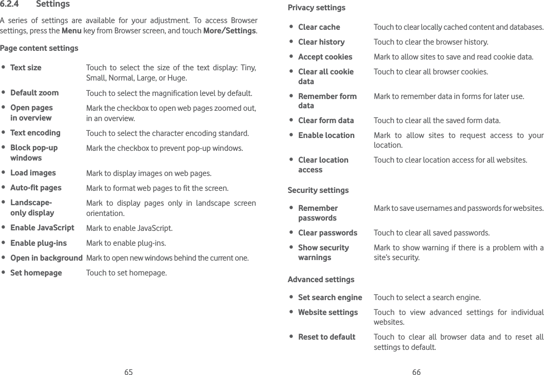 65 666.2.4 SettingsA series of settings are available for your adjustment. To access Browser settings, press the Menu key from Browser screen, and touch More/Settings.Page content settings Text size Touch to select the size of the text display: Tiny, Small, Normal, Large, or Huge. Default zoom Touch to select the magnification level by default. Open pages  in overviewMark the checkbox to open web pages zoomed out, in an overview. Text encoding Touch to select the character encoding standard. Block pop-up windowsMark the checkbox to prevent pop-up windows. Load images Mark to display images on web pages. Auto-fit pages Mark to format web pages to fit the screen. Landscape- only displayMark to display pages only in landscape screen orientation. Enable JavaScript Mark to enable JavaScript. Enable plug-ins Mark to enable plug-ins. Open in background Mark to open new windows behind the current one. Set homepage Touch to set homepage.Privacy settings Clear cache Touch to clear locally cached content and databases. Clear history Touch to clear the browser history. Accept cookies Mark to allow sites to save and read cookie data. Clear all cookie dataTouch to clear all browser cookies. Remember form dataMark to remember data in forms for later use. Clear form data Touch to clear all the saved form data. Enable location Mark to allow sites to request access to your location. Clear location accessTouch to clear location access for all websites.Security settings Remember  passwordsMark to save usernames and passwords for websites. Clear passwords Touch to clear all saved passwords. Show security  warningsMark to show warning if there is a problem with a site’s security.Advanced settings Set search engine Touch to select a search engine. Website settings Touch to view advanced settings for individual websites. Reset to default Touch to clear all browser data and to reset all settings to default.