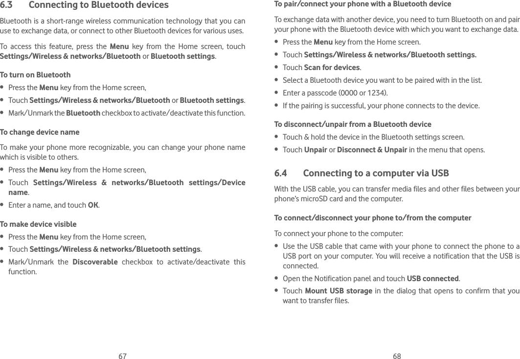 67 686.3  Connecting to Bluetooth devicesBluetooth is a short-range wireless communication technology that you can use to exchange data, or connect to other Bluetooth devices for various uses. To access this feature, press the Menu key from the Home screen, touch Settings/Wireless &amp; networks/Bluetooth or Bluetooth settings.To turn on Bluetooth Press the Menu key from the Home screen,  Touch Settings/Wireless &amp; networks/Bluetooth or Bluetooth settings. Mark/Unmark the Bluetooth checkbox to activate/deactivate this function.To change device nameTo make your phone more recognizable, you can change your phone name which is visible to others. Press the Menu key from the Home screen,  Touch  Settings/Wireless &amp; networks/Bluetooth settings/Device name. Enter a name, and touch OK.To make device visible Press the Menu key from the Home screen,  Touch Settings/Wireless &amp; networks/Bluetooth settings. Mark/Unmark the Discoverable  checkbox to activate/deactivate this function.To pair/connect your phone with a Bluetooth device To exchange data with another device, you need to turn Bluetooth on and pair your phone with the Bluetooth device with which you want to exchange data. Press the Menu key from the Home screen. Touch Settings/Wireless &amp; networks/Bluetooth settings. Touch Scan for devices. Select a Bluetooth device you want to be paired with in the list. Enter a passcode (0000 or 1234). If the pairing is successful, your phone connects to the device.To disconnect/unpair from a Bluetooth device Touch &amp; hold the device in the Bluetooth settings screen. Touch Unpair or Disconnect &amp; Unpair in the menu that opens.6.4  Connecting to a computer via USBWith the USB cable, you can transfer media files and other files between your phone’s microSD card and the computer.To connect/disconnect your phone to/from the computerTo connect your phone to the computer: Use the USB cable that came with your phone to connect the phone to a USB port on your computer. You will receive a notification that the USB is connected. Open the Notification panel and touch USB connected. Touch  Mount USB storage in the dialog that opens to confirm that you want to transfer files.
