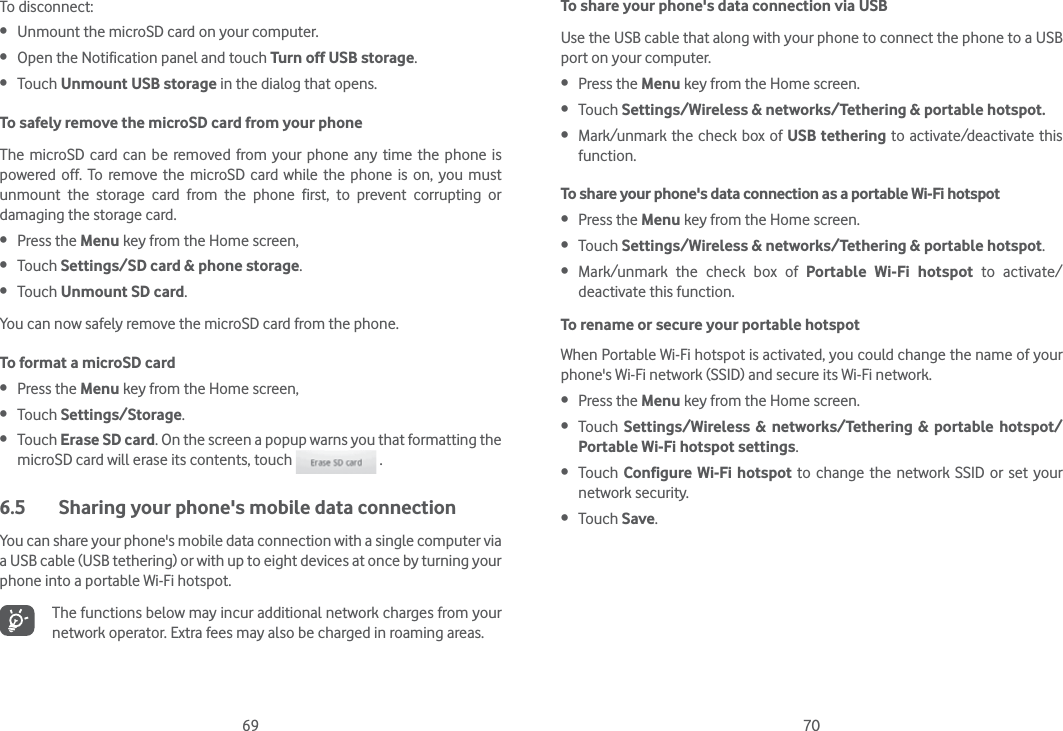 69 70To disconnect:  Unmount the microSD card on your computer. Open the Notification panel and touch Turn off USB storage. Touch Unmount USB storage in the dialog that opens.To safely remove the microSD card from your phoneThe microSD card can be removed from your phone any time the phone is powered off. To remove the microSD card while the phone is on, you must unmount the storage card from the phone first, to prevent corrupting or damaging the storage card. Press the Menu key from the Home screen,  Touch Settings/SD card &amp; phone storage. Touch Unmount SD card.You can now safely remove the microSD card from the phone.To format a microSD card Press the Menu key from the Home screen,  Touch Settings/Storage. Touch Erase SD card. On the screen a popup warns you that formatting the microSD card will erase its contents, touch   .6.5  Sharing your phone&apos;s mobile data connectionYou can share your phone&apos;s mobile data connection with a single computer via a USB cable (USB tethering) or with up to eight devices at once by turning your phone into a portable Wi-Fi hotspot.The functions below may incur additional network charges from your network operator. Extra fees may also be charged in roaming areas.To share your phone&apos;s data connection via USBUse the USB cable that along with your phone to connect the phone to a USB port on your computer. Press the Menu key from the Home screen. Touch Settings/Wireless &amp; networks/Tethering &amp; portable hotspot. Mark/unmark the check box of USB tethering to activate/deactivate this function.To share your phone&apos;s data connection as a portable Wi-Fi hotspot Press the Menu key from the Home screen. Touch Settings/Wireless &amp; networks/Tethering &amp; portable hotspot. Mark/unmark the check box of Portable Wi-Fi hotspot to activate/deactivate this function.To rename or secure your portable hotspotWhen Portable Wi-Fi hotspot is activated, you could change the name of your phone&apos;s Wi-Fi network (SSID) and secure its Wi-Fi network. Press the Menu key from the Home screen. Touch  Settings/Wireless &amp; networks/Tethering &amp; portable hotspot/Portable Wi-Fi hotspot settings. Touch  Configure Wi-Fi hotspot to change the network SSID or set your network security. Touch Save.