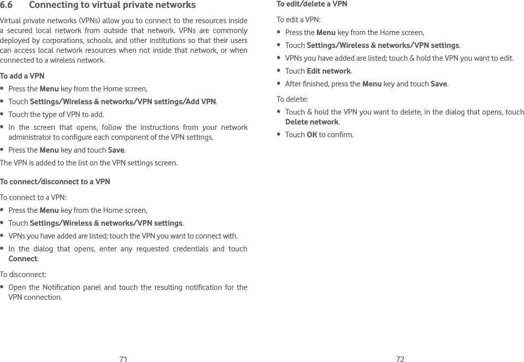 71 726.6  Connecting to virtual private networksVirtual private networks (VPNs) allow you to connect to the resources inside a secured local network from outside that network. VPNs are commonly deployed by corporations, schools, and other institutions so that their users can access local network resources when not inside that network, or when connected to a wireless network.To add a VPN Press the Menu key from the Home screen,  Touch Settings/Wireless &amp; networks/VPN settings/Add VPN. Touch the type of VPN to add. In the screen that opens, follow the instructions from your network administrator to configure each component of the VPN settings. Press the Menu key and touch Save.The VPN is added to the list on the VPN settings screen.To connect/disconnect to a VPNTo connect to a VPN: Press the Menu key from the Home screen,  Touch Settings/Wireless &amp; networks/VPN settings.  VPNs you have added are listed; touch the VPN you want to connect with. In the dialog that opens, enter any requested credentials and touch Connect.To disconnect: Open the Notification panel and touch the resulting notification for the VPN connection.To edit/delete a VPNTo edit a VPN: Press the Menu key from the Home screen,  Touch Settings/Wireless &amp; networks/VPN settings.  VPNs you have added are listed; touch &amp; hold the VPN you want to edit. Touch Edit network. After finished, press the Menu key and touch Save.To delete: Touch &amp; hold the VPN you want to delete, in the dialog that opens, touch Delete network. Touch OK to confirm.