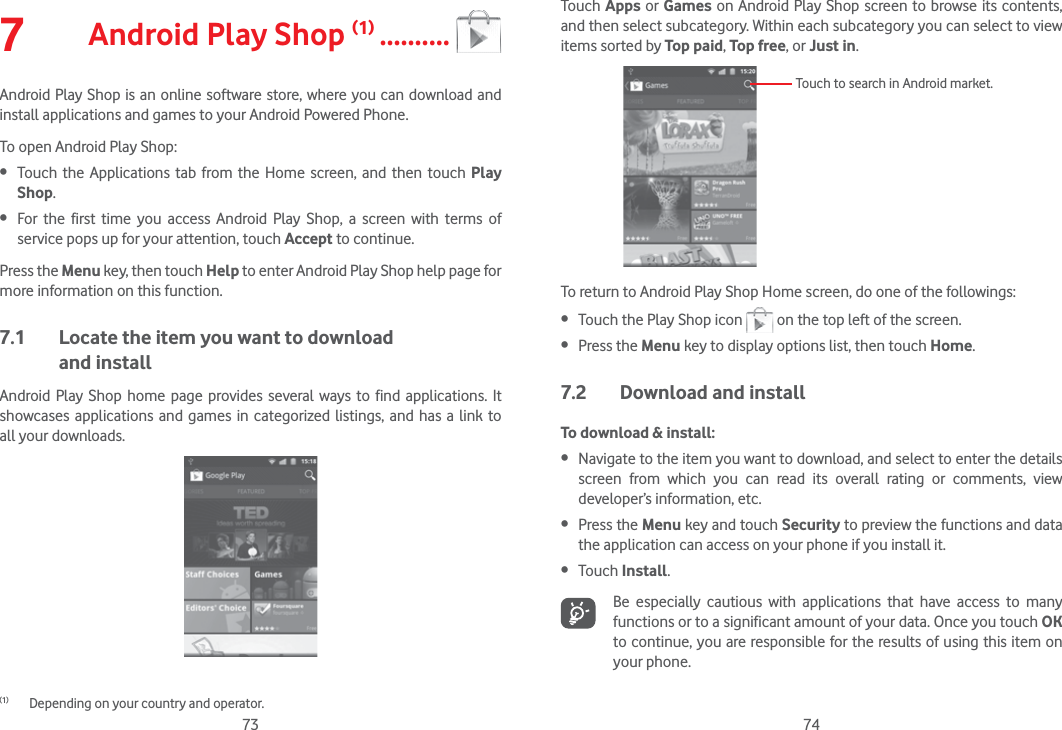 73 747  Android Play Shop (1) ..........Android Play Shop is an online software store, where you can download and install applications and games to your Android Powered Phone.To open Android Play Shop: Touch the Applications tab from the Home screen, and then touch Play Shop. For the first time you access Android Play Shop, a screen with terms of service pops up for your attention, touch Accept to continue.Press the Menu key, then touch Help to enter Android Play Shop help page for more information on this function.7.1  Locate the item you want to download  and installAndroid Play Shop home page provides several ways to find applications. It showcases applications and games in categorized listings, and has a link to all your downloads.(1)  Depending on your country and operator.Touch Apps or Games on Android Play Shop screen to browse its contents, and then select subcategory. Within each subcategory you can select to view items sorted by Top paid, Top free, or Just in.Touch to search in Android market.To return to Android Play Shop Home screen, do one of the followings: Touch the Play Shop icon   on the top left of the screen.  Press the Menu key to display options list, then touch Home. 7.2  Download and installTo download &amp; install: Navigate to the item you want to download, and select to enter the details screen from which you can read its overall rating or comments, view developer’s information, etc. Press the Menu key and touch Security to preview the functions and data the application can access on your phone if you install it. Touch Install.Be especially cautious with applications that have access to many functions or to a significant amount of your data. Once you touch OK to continue, you are responsible for the results of using this item on your phone.