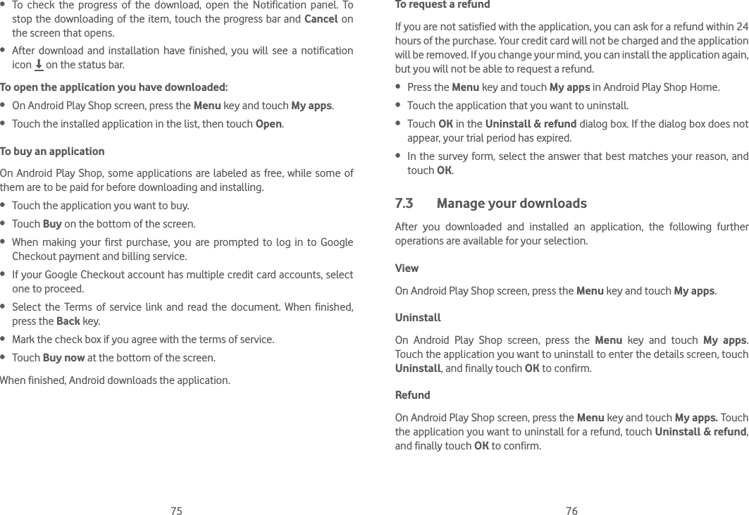 75 76 To check the progress of the download, open the Notification panel. To stop the downloading of the item, touch the progress bar and Cancel on the screen that opens. After download and installation have finished, you will see a notification icon   on the status bar.To open the application you have downloaded: On Android Play Shop screen, press the Menu key and touch My apps. Touch the installed application in the list, then touch Open.To buy an applicationOn Android Play Shop, some applications are labeled as free, while some of them are to be paid for before downloading and installing. Touch the application you want to buy. Touch Buy on the bottom of the screen. When making your first purchase, you are prompted to log in to Google Checkout payment and billing service. If your Google Checkout account has multiple credit card accounts, select one to proceed. Select the Terms of service link and read the document. When finished, press the Back key. Mark the check box if you agree with the terms of service. Touch Buy now at the bottom of the screen.When finished, Android downloads the application.To request a refundIf you are not satisfied with the application, you can ask for a refund within 24 hours of the purchase. Your credit card will not be charged and the application will be removed. If you change your mind, you can install the application again, but you will not be able to request a refund. Press the Menu key and touch My apps in Android Play Shop Home. Touch the application that you want to uninstall. Touch OK in the Uninstall &amp; refund dialog box. If the dialog box does not appear, your trial period has expired. In the survey form, select the answer that best matches your reason, and touch OK.7.3  Manage your downloadsAfter you downloaded and installed an application, the following further operations are available for your selection. ViewOn Android Play Shop screen, press the Menu key and touch My apps.UninstallOn Android Play Shop screen, press the Menu key and touch My apps. Touch the application you want to uninstall to enter the details screen, touch Uninstall, and finally touch OK to confirm.RefundOn Android Play Shop screen, press the Menu key and touch My apps. Touch the application you want to uninstall for a refund, touch Uninstall &amp; refund, and finally touch OK to confirm.