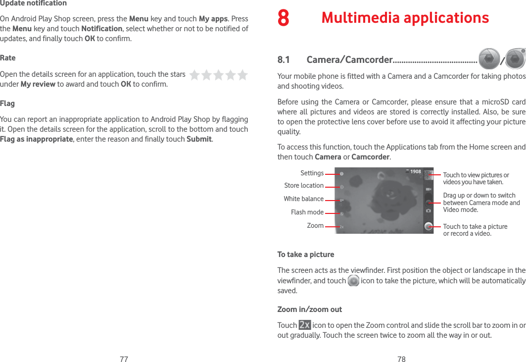 77 78Update notificationOn Android Play Shop screen, press the Menu key and touch My apps. Press the Menu key and touch Notification, select whether or not to be notified of updates, and finally touch OK to confirm.RateOpen the details screen for an application, touch the stars   under My review to award and touch OK to confirm.FlagYou can report an inappropriate application to Android Play Shop by flagging it. Open the details screen for the application, scroll to the bottom and touch Flag as inappropriate, enter the reason and finally touch Submit.8  Multimedia applications8.1 Camera/Camcorder....................................... /Your mobile phone is fitted with a Camera and a Camcorder for taking photos and shooting videos.Before using the Camera or Camcorder, please ensure that a microSD card where all pictures and videos are stored is correctly installed. Also, be sure to open the protective lens cover before use to avoid it affecting your picture quality.To access this function, touch the Applications tab from the Home screen and then touch Camera or Camcorder.Touch to view pictures or videos you have taken.SettingsStore locationWhite balanceFlash modeZoomDrag up or down to switch between Camera mode and Video mode.Touch to take a picture or record a video.To take a pictureThe screen acts as the viewfinder. First position the object or landscape in the viewfinder, and touch   icon to take the picture, which will be automatically saved.Zoom in/zoom outTouch   icon to open the Zoom control and slide the scroll bar to zoom in or out gradually. Touch the screen twice to zoom all the way in or out.