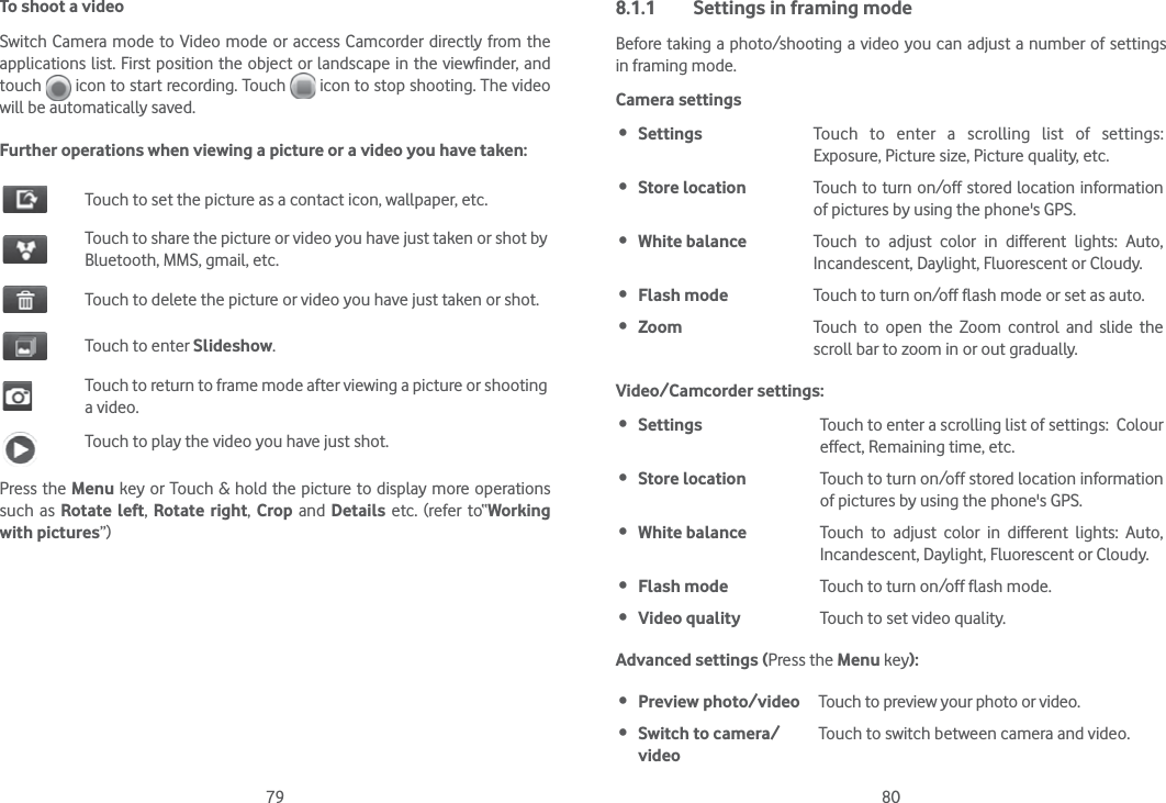 79 80To shoot a videoSwitch Camera mode to Video mode or access Camcorder directly from the applications list. First position the object or landscape in the viewfinder, and touch   icon to start recording. Touch   icon to stop shooting. The video will be automatically saved. Further operations when viewing a picture or a video you have taken:Touch to set the picture as a contact icon, wallpaper, etc.Touch to share the picture or video you have just taken or shot by Bluetooth, MMS, gmail, etc.Touch to delete the picture or video you have just taken or shot.Touch to enter Slideshow.Touch to return to frame mode after viewing a picture or shooting a video.Touch to play the video you have just shot.Press the Menu key or Touch &amp; hold the picture to display more operations such as Rotate left, Rotate right, Crop and Details etc. (refer to“Working with pictures”) 8.1.1  Settings in framing modeBefore taking a photo/shooting a video you can adjust a number of settings  in framing mode.Camera settings Settings Touch to enter a scrolling list of settings: Exposure, Picture size, Picture quality, etc. Store location Touch to turn on/off stored location information of pictures by using the phone&apos;s GPS. White balance Touch to adjust color in different lights: Auto, Incandescent, Daylight, Fluorescent or Cloudy. Flash mode Touch to turn on/off flash mode or set as auto. Zoom Touch to open the Zoom control and slide the scroll bar to zoom in or out gradually.Video/Camcorder settings: Settings Touch to enter a scrolling list of settings:  Colour effect, Remaining time, etc. Store location Touch to turn on/off stored location information of pictures by using the phone&apos;s GPS. White balance Touch to adjust color in different lights: Auto, Incandescent, Daylight, Fluorescent or Cloudy. Flash mode Touch to turn on/off flash mode. Video quality Touch to set video quality.Advanced settings (Press the Menu key): Preview photo/video Touch to preview your photo or video. Switch to camera/videoTouch to switch between camera and video.