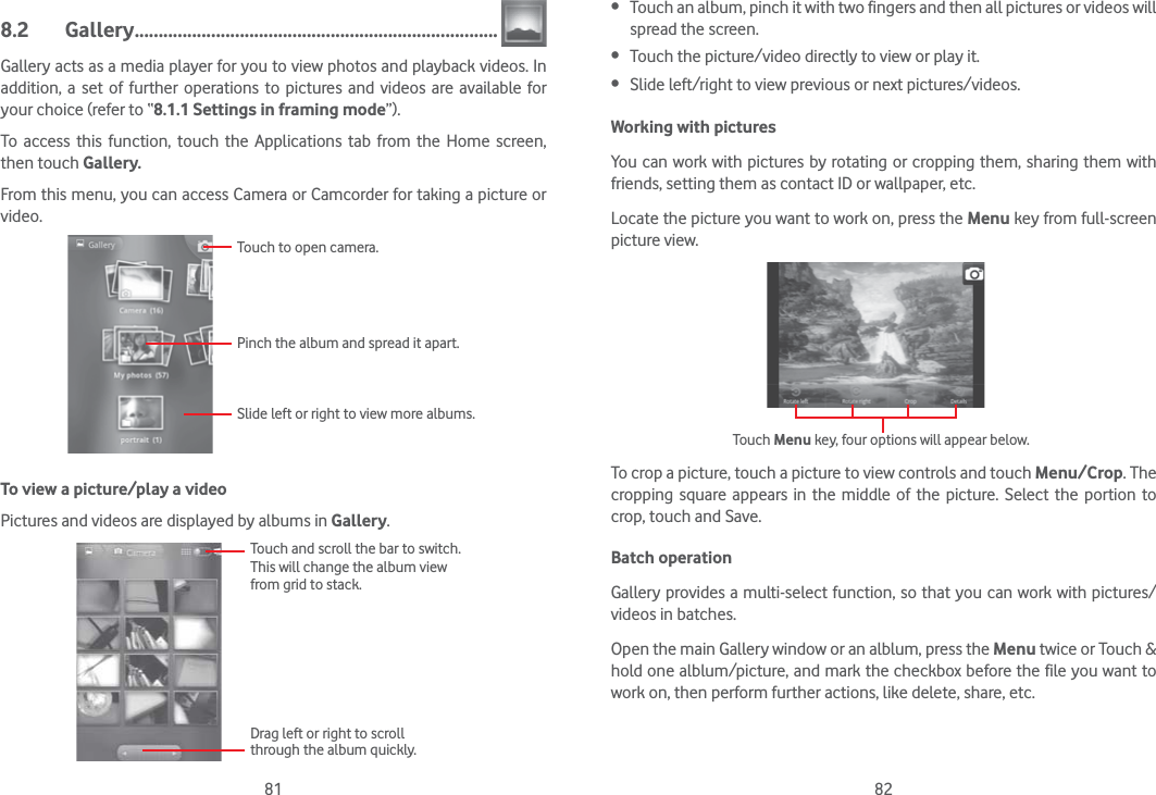 81 828.2 Gallery ............................................................................Gallery acts as a media player for you to view photos and playback videos. In addition, a set of further operations to pictures and videos are available for your choice (refer to “8.1.1 Settings in framing mode”).To access this function, touch the Applications tab from the Home screen, then touch Gallery. From this menu, you can access Camera or Camcorder for taking a picture or video. Touch to open camera.Pinch the album and spread it apart.Slide left or right to view more albums.       To view a picture/play a videoPictures and videos are displayed by albums in Gallery.Touch and scroll the bar to switch.This will change the album view from grid to stack.Drag left or right to scroll through the album quickly. Touch an album, pinch it with two fingers and then all pictures or videos will spread the screen. Touch the picture/video directly to view or play it. Slide left/right to view previous or next pictures/videos.Working with picturesYou can work with pictures by rotating or cropping them, sharing them with friends, setting them as contact ID or wallpaper, etc.Locate the picture you want to work on, press the Menu key from full-screen picture view.Touch Menu key, four options will appear below.To crop a picture, touch a picture to view controls and touch Menu/Crop. The cropping square appears in the middle of the picture. Select the portion to crop, touch and Save.Batch operationGallery provides a multi-select function, so that you can work with pictures/videos in batches.Open the main Gallery window or an alblum, press the Menu twice or Touch &amp; hold one alblum/picture, and mark the checkbox before the file you want to work on, then perform further actions, like delete, share, etc.