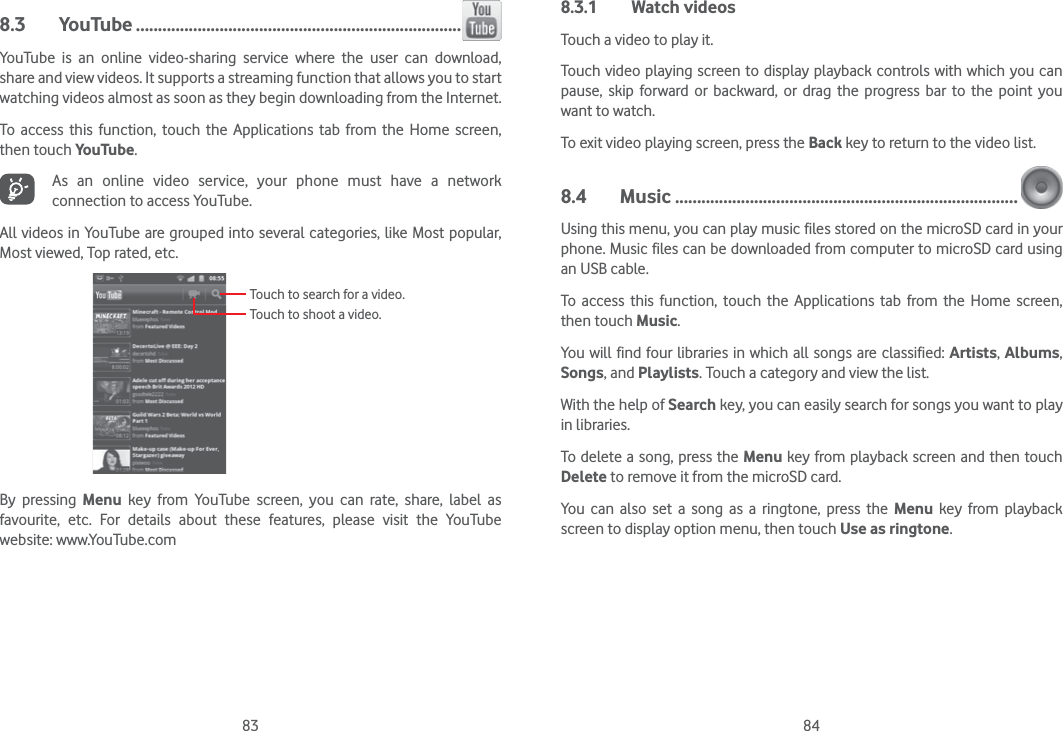 83 848.3 YouTube ..........................................................................YouTube is an online video-sharing service where the user can download, share and view videos. It supports a streaming function that allows you to start watching videos almost as soon as they begin downloading from the Internet.To access this function, touch the Applications tab from the Home screen, then touch YouTube.As an online video service, your phone must have a network connection to access YouTube.All videos in YouTube are grouped into several categories, like Most popular, Most viewed, Top rated, etc.Touch to search for a video.Touch to shoot a video.By pressing Menu key from YouTube screen, you can rate, share, label as favourite, etc. For details about these features, please visit the YouTube website: www.YouTube.com8.3.1 Watch videosTouch a video to play it.Touch video playing screen to display playback controls with which you can pause, skip forward or backward, or drag the progress bar to the point you want to watch.To exit video playing screen, press the Back key to return to the video list.8.4 Music ..............................................................................Using this menu, you can play music files stored on the microSD card in your phone. Music files can be downloaded from computer to microSD card using an USB cable.To access this function, touch the Applications tab from the Home screen, then touch Music. You will find four libraries in which all songs are classified: Artists, Albums, Songs, and Playlists. Touch a category and view the list.  With the help of Search key, you can easily search for songs you want to play in libraries. To delete a song, press the Menu key from playback screen and then touch Delete to remove it from the microSD card. You can also set a song as a ringtone, press the Menu key from playback screen to display option menu, then touch Use as ringtone.