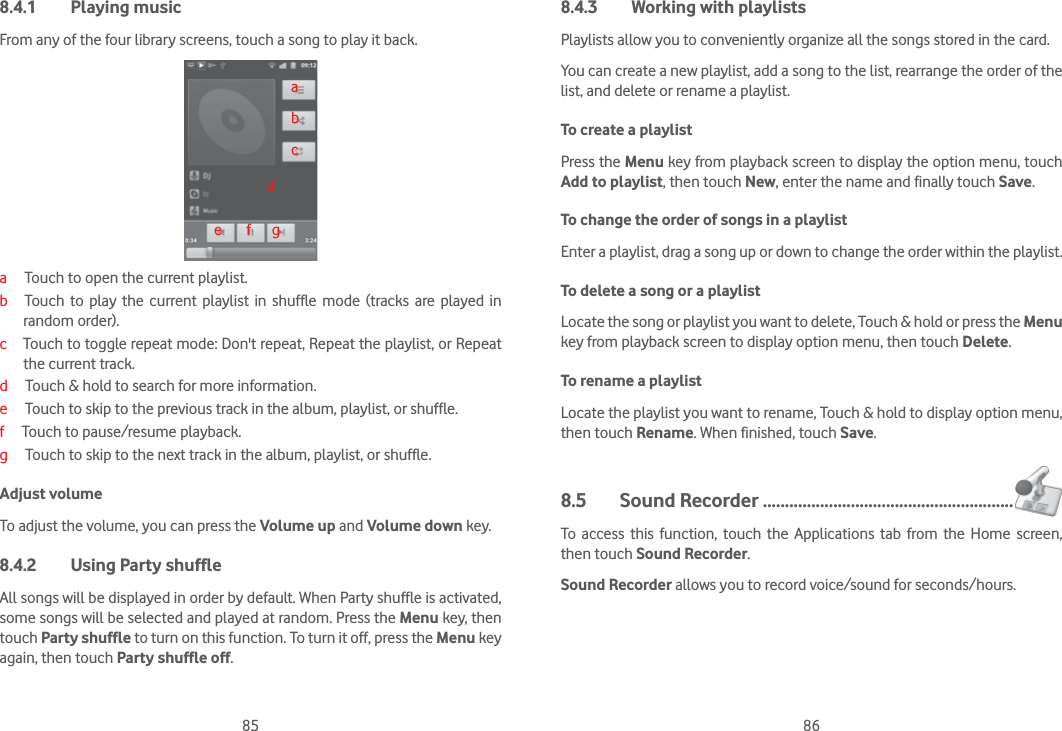 85 868.4.1 Playing musicFrom any of the four library screens, touch a song to play it back.abcde       f      ga     Touch to open the current playlist.b   Touch to play the current playlist in shuffle mode (tracks are played in  random order).c    Touch to toggle repeat mode: Don&apos;t repeat, Repeat the playlist, or Repeat the current track.d     Touch &amp; hold to search for more information. e     Touch to skip to the previous track in the album, playlist, or shuffle.f     Touch to pause/resume playback.g     Touch to skip to the next track in the album, playlist, or shuffle.Adjust volumeTo adjust the volume, you can press the Volume up and Volume down key.8.4.2  Using Party shuffleAll songs will be displayed in order by default. When Party shuffle is activated, some songs will be selected and played at random. Press the Menu key, then touch Party shuffle to turn on this function. To turn it off, press the Menu key again, then touch Party shuffle off.8.4.3  Working with playlistsPlaylists allow you to conveniently organize all the songs stored in the card.You can create a new playlist, add a song to the list, rearrange the order of the list, and delete or rename a playlist.To create a playlistPress the Menu key from playback screen to display the option menu, touch Add to playlist, then touch New, enter the name and finally touch Save.To change the order of songs in a playlistEnter a playlist, drag a song up or down to change the order within the playlist.To delete a song or a playlistLocate the song or playlist you want to delete, Touch &amp; hold or press the Menu key from playback screen to display option menu, then touch Delete.To rename a playlist Locate the playlist you want to rename, Touch &amp; hold to display option menu, then touch Rename. When finished, touch Save.8.5 Sound Recorder .........................................................To access this function, touch the Applications tab from the Home screen, then touch Sound Recorder.Sound Recorder allows you to record voice/sound for seconds/hours.