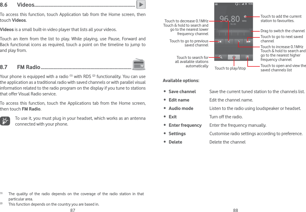 87 888.6 Videos ...............................................................................To access this function, touch Application tab from the Home screen, then touch Videos.Videos is a small built-in video player that lists all your videos.Touch an item from the list to play. While playing, use Pause, Forward and Back functional icons as required, touch a point on the timeline to jump to and play from.8.7 FM Radio .......................................................................Your phone is equipped with a radio (1) with RDS (2) functionality. You can use the application as a traditional radio with saved channels or with parallel visual information related to the radio program on the display if you tune to stations that offer Visual Radio service.  To access this function, touch the Applications tab from the Home screen, then touch FM Radio.To use it, you must plug in your headset, which works as an antenna connected with your phone.(1)  The quality of the radio depends on the coverage of the radio station in that particular area.(2)  This function depends on the country you are based in.Touch to play/stopTouch to go to next saved channelTouch to open and view the saved channels listTouch to add the current station to favourites.Drag to switch the channelTouch to search for all available stations automaticallyTouch to go to previous saved channelTouch to decrease 0.1MHzTouch &amp; hold to search and go to the nearest lower frequency channelTouch to increase 0.1MHzTouch &amp; hold to search and go to the nearest higher frequency channelAvailable options: Save channel Save the current tuned station to the channels list. Edit name Edit the channel name. Audio mode Listen to the radio using loudspeaker or headset. Exit Turn off the radio. Enter frequency Enter the frequency manually. Settings Customise radio settings according to preference. Delete Delete the channel