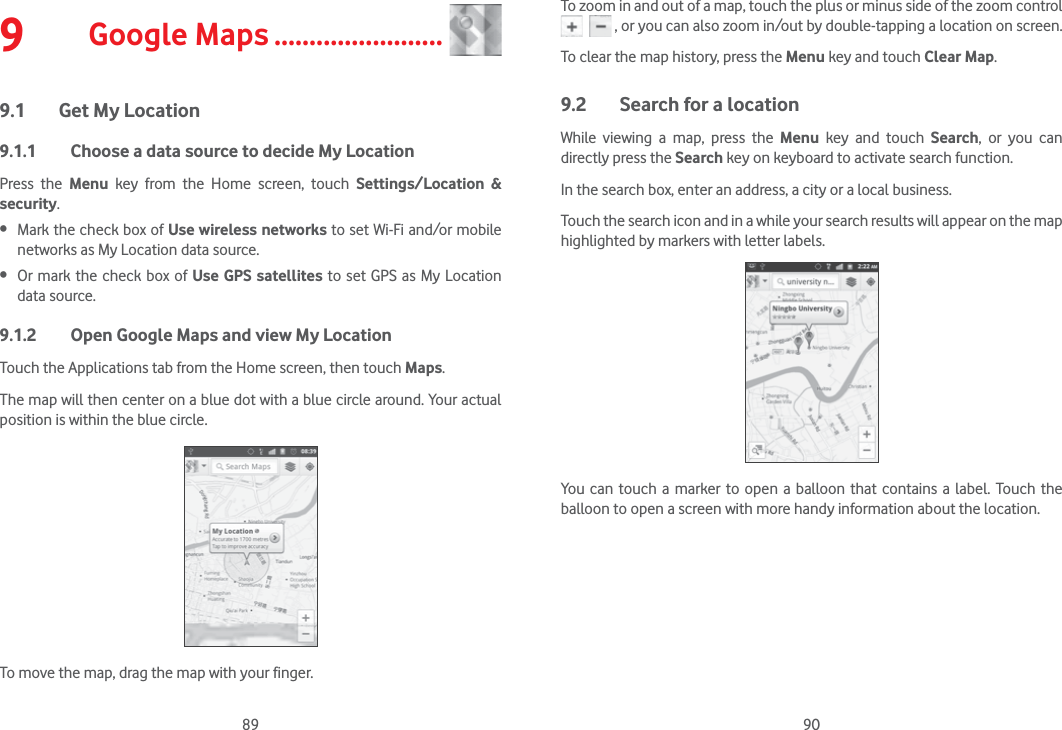 89 909  Google Maps ........................9.1  Get My Location9.1.1  Choose a data source to decide My LocationPress the Menu key from the Home screen, touch Settings/Location &amp; security.  Mark the check box of Use wireless networks to set Wi-Fi and/or mobile networks as My Location data source.  Or mark the check box of Use GPS satellites to set GPS as My Location data source.9.1.2  Open Google Maps and view My LocationTouch the Applications tab from the Home screen, then touch Maps. The map will then center on a blue dot with a blue circle around. Your actual position is within the blue circle.To move the map, drag the map with your finger. To zoom in and out of a map, touch the plus or minus side of the zoom control     , or you can also zoom in/out by double-tapping a location on screen.To clear the map history, press the Menu key and touch Clear Map.9.2  Search for a locationWhile viewing a map, press the Menu key and touch Search, or you can directly press the Search key on keyboard to activate search function. In the search box, enter an address, a city or a local business. Touch the search icon and in a while your search results will appear on the map highlighted by markers with letter labels.You can touch a marker to open a balloon that contains a label. Touch the balloon to open a screen with more handy information about the location.